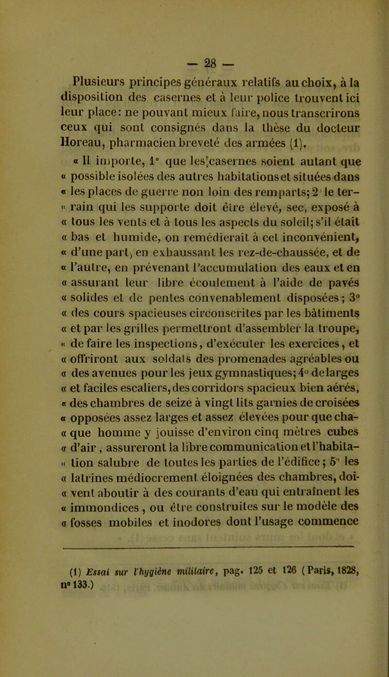 Plusieurs principes généraux relatifs au choix, à la disposition des casernes et à leur police trouvent ici leur place: ne pouvant mieux Caire, nous transcrirons ceux qui sont consignés dans la thèse du docteur Horeau, pharmacien breveté des armées (1). « Il importe, 1° que les'casernes soient autant que « possible isolées des autres habitations et situées dans « les places de guerre non loin des rem parts; 21 le ter- « rain qui les supporte doit être élevé, sec, exposé à a tous les vents et à tous les aspects du soleil; s'il était a bas et humide, on remédierait à cet inconvénient, « d'une parl} en exhaussant les rez-de-chaussée, et de « l'autre, en prévenant l'accumulation des eaux et en « assurant leur libre écoulement à l'aide de pavés « solides et de pentes convenablement disposées ; 3° « des cours spacieuses circonscrites par les bâtiments « et par les grilles permettront d'assembler la troupe, « défaire les inspections, d'exécuter les exercices, et «offriront aux soldais des promenades agréables ou « des avenues pour les jeux gymnastiques; 4° de larges « et faciles escaliers, des corridors spacieux bien aérés, « des chambres de seize à vingt lits garnies de croisées « opposées assez larges et assez élevées pour que cha- « que homme y jouisse d'environ cinq mètres cubes « d'air , assureront la libre communication et l'habila- « lion salubre de toutes les parties de l'édifice; 5° les « latrines médiocrement éloignées des chambres, doi- « vent aboutir à des courants d'eau qui entraînent les « immondices , ou être construites sur le modèle des « fosses mobiles et inodores dont l'usage commence (1) Essai sur l'hygiène militaire, pag. 125 et 126 (Paris, 1828, n» 133.)