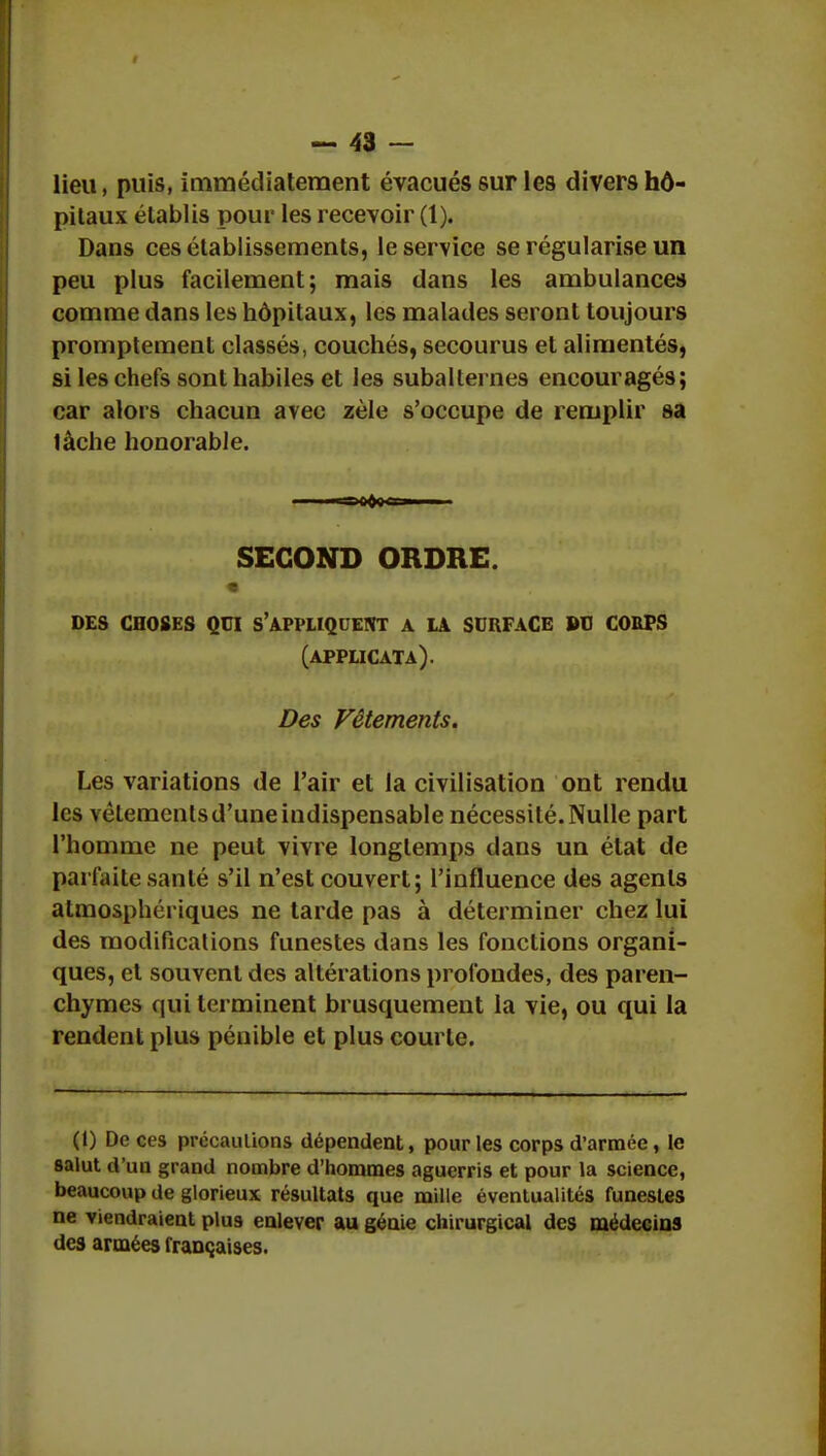 lieu, puis, immédiatement évacués sur les divers hô- pitaux établis pour les recevoir (1). Dans ces établissements, le service se régularise un peu plus facilement; mais dans les ambulances comme dans les hôpitaux, les malades seront toujours promptement classés, couchés, secourus et alimentés, si les chefs sont habiles et les subalternes encouragés; car alors chacun avec zèle s'occupe de remplir sa lâche honorable. SECOND ORDRE. des choses qui s'appliquent a là surface bu coups (applicata). Des Vêtements. Les variations de l'air et la civilisation ont rendu les vêtements d'une indispensable nécessité. Nulle part l'homme ne peut vivre longtemps dans un état de parfaite santé s'il n'est couvert; l'influence des agents atmosphériques ne tarde pas à déterminer chez lui des modifications funestes dans les fonctions organi- ques, et souvent des altérations profondes, des paren- chymes qui terminent brusquement la vie, ou qui la rendent plus pénible et plus courte. (1) De ces précautions dépendent, pour les corps d'armée, le salut d'un grand nombre d'hommes aguerris et pour la science, beaucoup de glorieux résultats que mille éventualités funestes ne viendraient plus enlever au génie chirurgical des médecins des armées françaises.