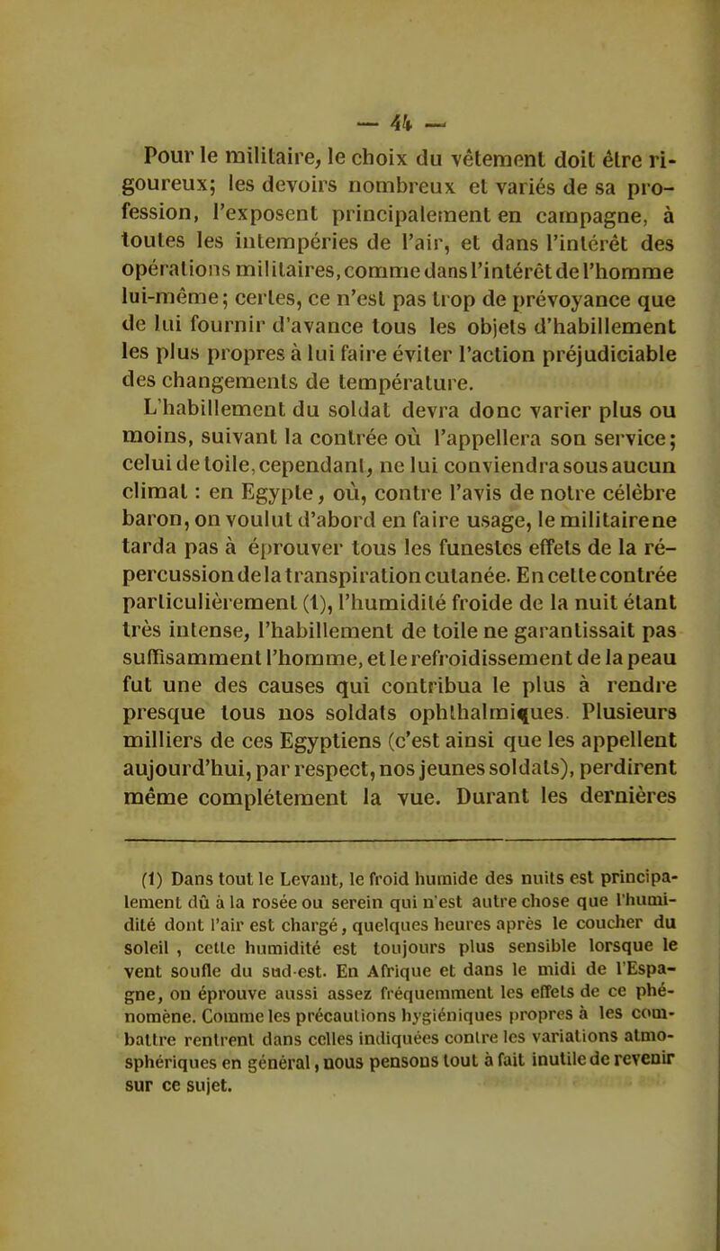 — \\ ~ Pour le militaire, le choix du vêtement doit être ri- goureux; les devoirs nombreux et variés de sa pro- fession, l'exposent principalement en campagne, à toutes les intempéries de l'air, et dans l'intérêt des opérations mil ilaires, comme dans l'intérêt de l'homme lui-même; certes, ce n'est pas trop de prévoyance que de lui fournir d'avance tous les objets d'habillement les plus propres à lui faire éviter l'action préjudiciable des changements de température. L'habillement du soldat devra donc varier plus ou moins, suivant la contrée où l'appellera son service ; celui de toile, cependant, ne lui conviendra sous aucun climat : en Egypte, où, contre l'avis de notre célèbre baron, on voulut d'abord en faire usage, le militaire ne tarda pas à éprouver tous les funestes effets de la ré- percussion de la transpiration cutanée. E n celte contrée particulièrement (t), l'humidité froide de la nuit étant très intense, l'habillement de toile ne garantissait pas suffisamment l'homme, et le refroidissement de la peau fut une des causes qui contribua le plus à rendre presque tous nos soldats ophlhalmi^ues. Plusieurs milliers de ces Egyptiens (c'est ainsi que les appellent aujourd'hui, par respect, nos jeunes soldats), perdirent même complètement la vue. Durant les dernières (1) Dans tout le Levant, le froid humide des nuits est principa- lement dû à la rosée ou serein qui n'est autre chose que l'humi- dité dont l'air est chargé, quelques heures après le coucher du soleil , cette humidité est toujours plus sensible lorsque le vent soufle du sud-est. En Afrique et dans le midi de l'Espa- gne, on éprouve aussi assez fréquemment les effets de ce phé- nomène. Comme les précautions hygiéniques propres à les com- battre rentrent dans celles indiquées contre les variations atmo- sphériques en général, nous pensons tout à fait inutile de revenir sur ce sujet.