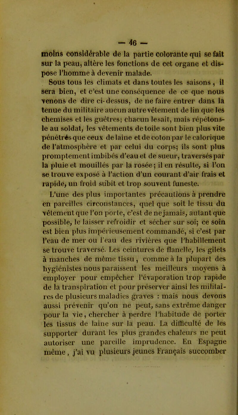 moins considérable de la partie colorante qui se fait sur la peau, altère les fonctions de cet organe et dis- pose l'homme à devenir malade. Sous tous les climats et dans toutes les saisons , il sera bien, et c'est une conséquence de ce que nous venons de dire ci-dessus, de ne faire entrer dans la tenue du militaire aucun autre vêlement de lin que les chemises et les guêtres; chacun lésait, mais répétons- le au soldai, les vêlements de toile sont bien plus vile pénétrés que ceux de laine et de colon par le calorique de l'atmosphère et par celui du corps; ils sont plus promptement imbibés d'eau et de sueur, traversés par la pluie et mouillés par la rosée; il en résulte, si l'on se trouve exposé à l'aclion d'un courant d'air frais et rapide, un froid subit et trop souvent funeste. L'une des plus importantes précautions à prendre en pareilles circonstances, quel que soit le tissu du vêtement que l'on porte, c'est de ne jamais, aulant que possible, le laisser refroidir et sécher sur soi; ce soin est bien plus impérieusement commandé, si c'est par l'eau de mer ou l'eau des rivières que l'habillement se trouve traversé. Les ceintures de flanelle, les gilets à manches de même tissu , comme à la plupart des hygiénistes nous paraissent les meilleurs moyens à employer pour empêcher Pévaporalion trop rapide de la transpiration et pour préserver ainsi les militai- res de plusieurs maladies graves : mais nous devons aussi prévenir qu'on ne peut, sans extrême danger pour la vie, chercher à perdre l'habitude de porter les lissus de laine sur la peau. La difficulté de les supporter durant les plus grandes chaleurs ne peut autoriser une pareille imprudence. En Espagne même, j'ai vu plusieurs jeunes Français succomber