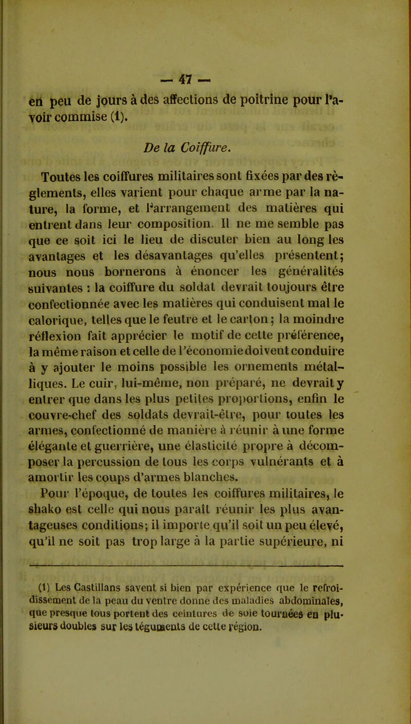 eû peu de jours à des affections de poitrine pour l'a- Yoir commise (1). De la Coiffure. Toutes les coiffures militaires sont fixées par des rè- glements, elles varient pour chaque arme par la na- ture, la forme, et l'arrangement des matières qui entrent dans leur composition. Il ne me semble pas que ce soit ici le lieu de discuter bien au long les avantages et les désavantages qu'elles présentent; nous nous bornerons à énoncer les généralités suivantes : la coiffure du soldat devrait toujours être confectionnée avec les matières qui conduisent mal le calorique, telles que le feutre et le carton; la moindre réflexion fait apprécier le motif de cette préférence, la même raison et celle de l'économie doivent conduire à y ajouter le moins possible les ornements métal- liques. Le cuir, lui-même, non préparé, ne devrait y entrer que dans les plus petites proportions, enfin le couvre-chef des soldats devrait-êlre, pour toutes les armes, confectionné de manière à réunir aune forme élégante et guerrière, une élasticité propre à décom- poser la percussion de tous les corps vulnéranls et à amortir les coups d'armes blanches. Pour l'époque, de toutes les coiffures militaires, le shako est celle qui nous paraît réunir les plus avan- tageuses conditions; il importe qu'il soit un peu élevé, qu'il ne soit pas trop large à la partie supérieure, ni (1) Les Castillans savent si bien par expérience que le refroi- dissement de la peau du ventre donne des maladies abdominales, que presque tous portent des ceintures de soie tournées en plu- Sieurs doubles sur les téguments de celte région.