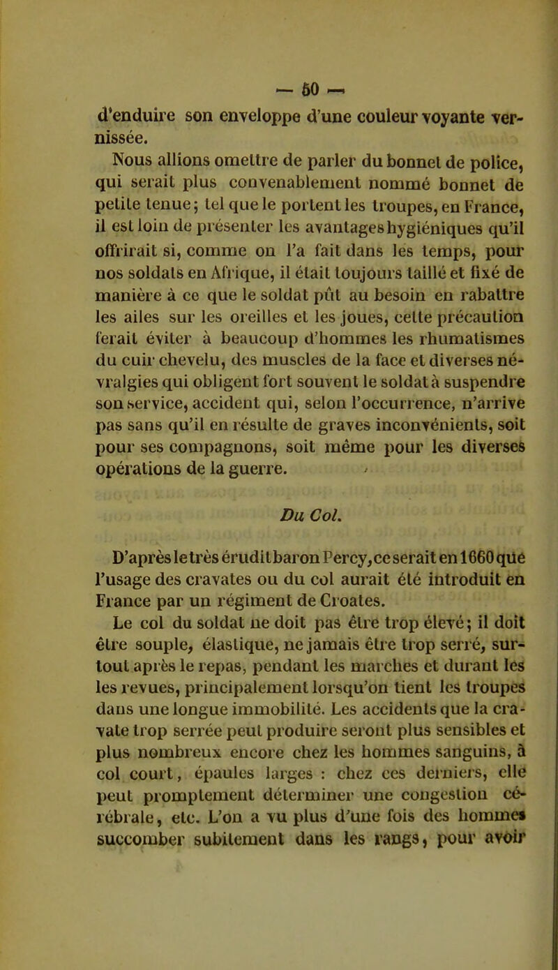 — 60 ~ d'enduire son enveloppe d'une couleur voyante ver- nissée. Nous allions omettre de parler du bonnel de police, qui serait plus convenablement nommé bonnet de pelile lenue ; tel que le portent les troupes, en France, il est loin de présenter les avantages hygiéniques qu'il offrirait si, comme on l'a fait dans les temps, pour nos soldats en Afrique, il était toujours taillé et fixé de manière à ce que le soldat pût au besoin en rabattre les ailes sur les oreilles et les joues, celte précaution ferait éviter à beaucoup d'hommes les rhumatismes du cuir chevelu, des muscles de la face et diverses né- vralgies qui obligent fort souvent le soldat à suspendre son service, accident qui, selon l'occurrence, n'arrive pas sans qu'il en résulte de graves inconvénients, soit pour ses compagnons, soit même pour les diverses opérations de la guerre. Du Col. D'après le très éruditbaron Percy, ce serait en 1660 que l'usage des cravates ou du col aurait été introduit en France par un régiment de Croates. Le col du soldat ne doit pas être trop élevé ; il doit être souple, élastique, ne jamais être trop serré, sur- tout après le repas, pendant les marches et durant les les revues, principalement lorsqu'on lient les troupes dans une longue immobilité. Les accidents que la cra- vate trop serrée peut produire seront plus sensibles et plus nombreux encore chez les hommes sanguins, à col court, épaules larges : chez ces derniers, elle peut promptement déterminer une congestion cé- rébrale , etc. L'on a vu plus d'une fois des homme» succomber subitement dans les rangs, pour avoir