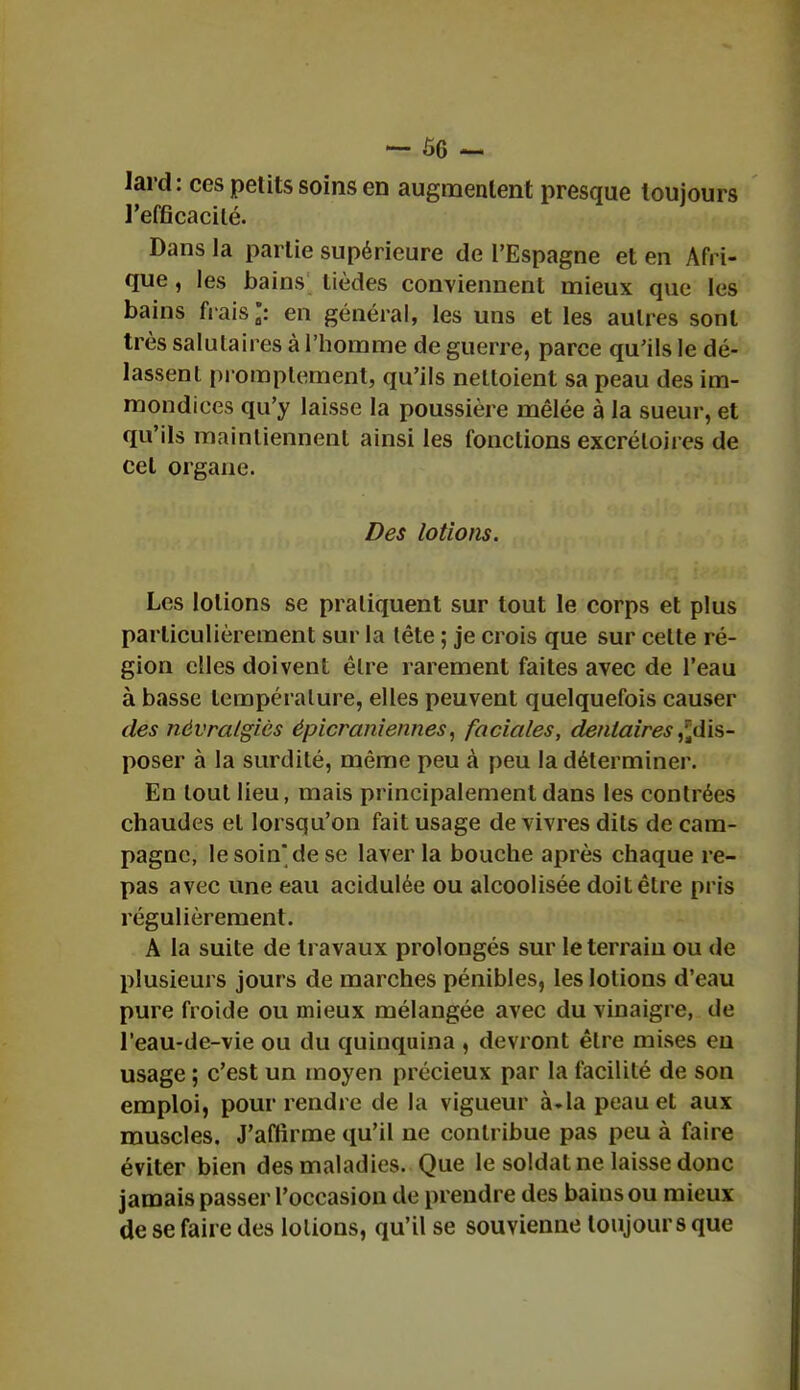 lard: ces petits soins en augmentent presque toujours l'efficacité. Dans la partie supérieure de l'Espagne et en Afri- que , les bains lièdes conviennent mieux que les bains frais*: en général, les uns et les autres sont très salutaires à l'homme de guerre, parce qu'ils le dé- lassent promplement, qu'ils nettoient sa peau des im- mondices qu'y laisse la poussière mêlée à la sueur, et qu'ils maintiennent ainsi les fonctions excrétoires de cet organe. Des lotions. Les lotions se pratiquent sur tout le corps et plus particulièrement sur la tête ; je crois que sur cette ré- gion elles doivent être rarement faites avec de l'eau à basse température, elles peuvent quelquefois causer des névralgies épicraniennes, faciales, dentaires,^dis- poser à la surdité, même peu à peu la déterminer. En tout lieu, mais principalement dans les contrées chaudes et lorsqu'on fait usage de vivres dits de cam- pagne, le soin* de se laver la bouche après chaque re- pas avec une eau acidulée ou alcoolisée doit être pris régulièrement. A la suite de travaux prolongés sur le terrain ou de plusieurs jours de marches pénibles, les lotions d'eau pure froide ou mieux mélangée avec du vinaigre, de l'eau-de-vie ou du quinquina , devront être mises eu usage ; c'est un moyen précieux par la facilité de son emploi, pour rendre de la vigueur à.la peau et aux muscles. J'affirme qu'il ne contribue pas peu à faire éviter bien des maladies. Que le soldat ne laisse donc jamais passer l'occasion de prendre des bains ou mieux de se faire des lotions, qu'il se souvienne toujours que