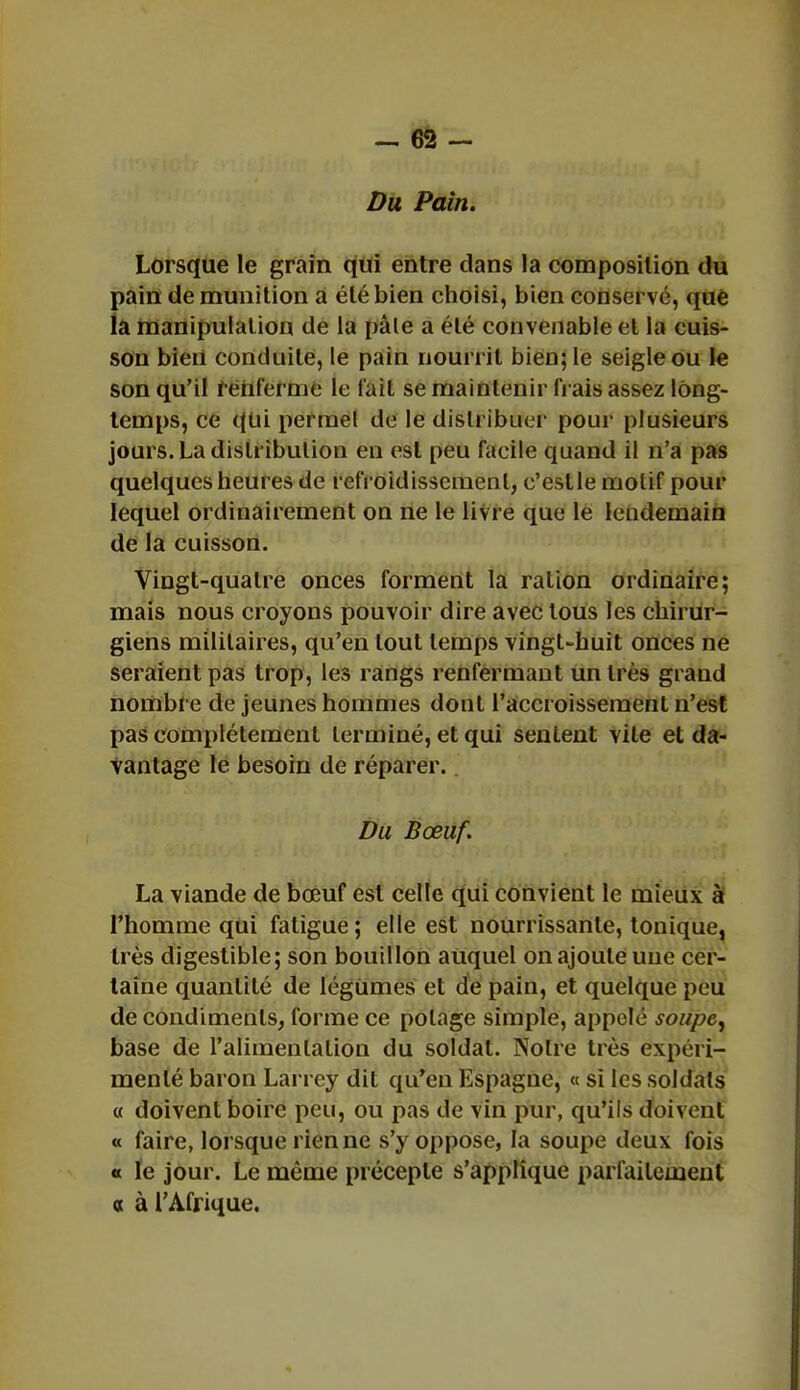 Du Pain. Lorsque le grain qui entre dans la composition du pain de munition a été bien choisi, bien conservé, que la manipulation de la pâle a été convenable et la cuis- son bien conduite, le pain nourrit bien; le seigle ou le son qu'il renferme le l'ail se maintenir Irais assez long- temps, ce qui permel de le distribuer pour plusieurs jours. La distribution en est peu facile quand il n'a pas quelques heures de refroidissement, e'estle motif pour lequel ordinairement on ne le livre que le lendemain de la cuisson. Vingt-quatre onces forment la ration ordinaire; mais nous croyons pouvoir dire avec tous les chirur- giens militaires, qu'en tout temps vingt-huit onces ne seraient pas trop, les rangs renfermant un très grand nombre de jeunes hommes dont l'accroissement n'est pas complètement terminé, et qui sentent vite et da- vantage le besoin de réparer. Du Bœuf. La viande de bœuf est celle qui convient le mieux à l'homme qui fatigue; elle est nourrissante, tonique, très digestible; son bouillon auquel on ajoute une cer- taine quantité de légumes et de pain, et quelque peu de condiments, forme ce potage simple, appelé soupe, base de l'alimentation du soldat. Notre très expéri- menté baron Larrcy dit qu'en Espagne, « si les soldats « doivent boire peu, ou pas de vin pur, qu'ils doivent « faire, lorsque rien ne s'y oppose, la soupe deux fois « le jour. Le même précepte s'applique parfaitement a à l'Afrique.