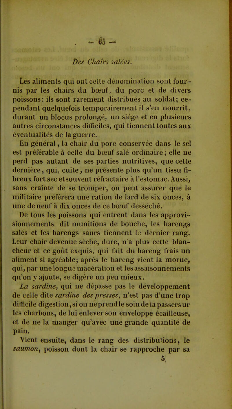 Ùes Chairs salées. Les aliments qui ont celle dénomination sonl four- nis par les chairs du bœuf, du porc et de divers poissons: ils sont rarement distribués au soldat; ce- pendant quelquefois temporairement il s'en nourrit, durant un blocus prolongé, un siège et en plusieurs autres circonstances difficiles, qui tiennent toutes aux éventualités de la guerre. En général, la chair du porc conservée dans le sel est préférable à celle du bœuf salé ordinaire; elle ne perd pas aulant de ses parties nutritives, que celle dernière, qui, cuite, ne présente plus qu'un tissu fi- breux fort sec etsouvent réfraclaire à l'estomac. Aussi, sans crainte de se tromper, on peut assurer que le militaire préférera une ration de lard de six onces, à une de neuf à dix onces de ce bœuf desséché. De tous les poissons qui entrent dans les approvi- sionnements, dit munitions de bouche, les harengs salés et les harengs saurs tiennent le dernier rang. Leur chair devenue sèche, dure, n'a plus celle blan- cheur et ce goût exquis, qui fait du hareng frais un aliment si agréable; après le hareng vient la morue, qui, par une longue macération el les assaisonnements qu'on y ajoute, se digère un peu mieux. La sardine, qui ne dépasse pas le développement de celle dite sardine des presses, n'est pas d'une trop difficile digeslion,si on ne prend le soindelapassersur les charbons, de lui enlever son enveloppe écailleuse, et de ne la manger qu'avec une grande quantité de pain. Vient ensuite, dans le rang des distributions, le saumon, poisson dont la chair se rapproche par sa 6,