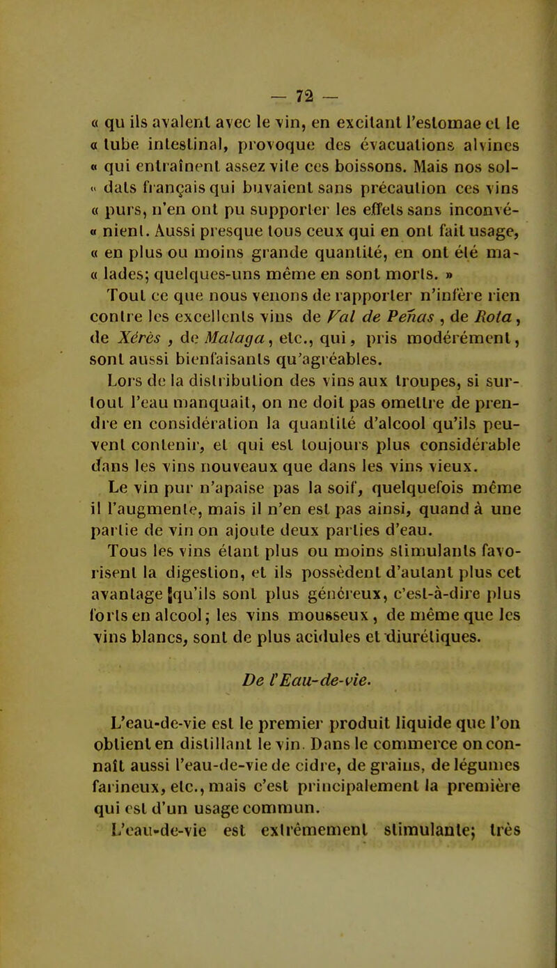 « qu ils avalent avec le vin, en excitant l'estomac et le a tube intestinal, provoque des évacuations alvines « qui entraînent assez vile ces boissons. Mais nos sol- <• dais fi ançais qui buvaient sans précaution ces vins « purs, n'en ont pu supporter les effets sans inconvé- « nienl. Aussi presque tous ceux qui en ont fait usage, « en plus ou moins grande quantité, en ont élé ma- « lades; quelques-uns même en sont morls. » Tout ce que nous venons de rapporter n'infère rien conlre les excellents vins de Val de Penas , de Rota, de Xérès , Ar.Malaga, etc., qui, pris modérément, sont aussi bienfaisants qu'agréables. Lors de la distribution des vins aux troupes, si sur- tout l'eau manquait, on ne doit pas omettre de pren- dre en considération la quantité d'alcool qu'ils peu- vent contenir, et qui est toujours plus considérable dans les vins nouveaux que dans les vins vieux. Le vin pur n'apaise pas la soif, quelquefois même il l'augmente, mais il n'en est pas ainsi, quand à une pai lie de vin on ajoute deux parties d'eau. Tous les vins étant plus ou moins stimulants favo- risent la digestion, et ils possèdent d'aulanl plus cet avantage {qu'ils sont plus généreux, c'est-à-dire plus loris en alcool ; les vins mousseux, de même que les vins blancs, sont de plus acidulés et diurétiques. De tEau-de-vie. L'eau-de-vie est le premier produit liquide que l'on obtient en distillant le vin. Dans le commerce on con- naît aussi l'eau-de-vie de cidre, de grains, de légumes farineux, etc., mais c'est principalement la première qui est d'un usage commun. L'eau-de-vie est extrêmement stimulante; très