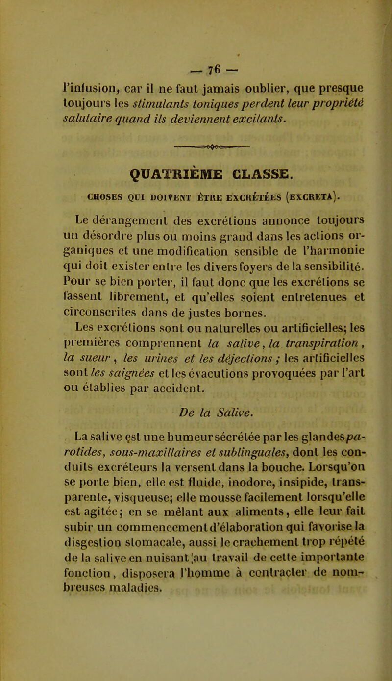 l'infusion, car il ne faut jamais oublier, que presque toujours les stimulants toniques perdent leur propriété salutaire quand ils deviennent excitants. QUATRIÈME CLASSE. CHOSES QUI DOIVENT ÊTRE EXCRÉTÉES (EXCRETA). Le dérangement des excrétions annonce toujours un désordre plus ou moins grand dans les aclions or- ganiques et une modification sensible de l'harmonie qui doit exister entre les divers foyers de la sensibilité. Pour se bien porter, il faut donc que les excrétions se fassent librement, et qu'elles soient entretenues et circonscrites dans de justes bornes. Les excrétions sont ou naturelles ou artificielles; les premières comprennent la salive, la transpiration, la sueur , les urines et les déjections ; les artificielles sont les saignées et les évaculions provoquées par l'art ou établies par accident. De la Salive. La salive çsl une humeursécrélée par les glandesprt- rotides, sous-maxillaires et sublinguales, dont les con- duits excréteurs la versent dans la bouche. Lorsqu'on se porte bien, elle est fluide, inodore, insipide, trans- parente, visqueuse; elle mousse facilement lorsqu'elle est agitée; en se mêlant aux aliments, elle leur fait subir un commencement d'élaboration qui favorise la disgeslion stomacale, aussi le crachement trop répété de la salive en nuisant;au travail de celle importante fonction, disposera l'homme à contracter de nom- breuses maladies.