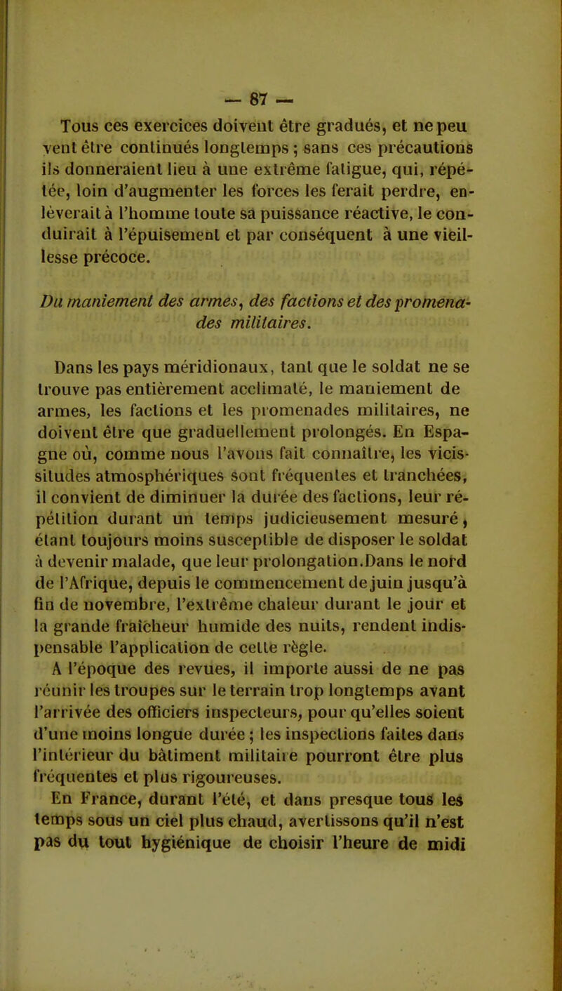 Tous ces exercices doivent être gradués, et ne peu vent être continués longtemps ; sans ces précautions ils donneraient lieu à une extrême fatigue, qui, répé- tée, loin d'augmenter les forces les ferait perdre, en- lèverait à l'homme toute sa puissance réactive, le con- duirait à l'épuisement et par conséquent à une vieil- lesse précoce. Du maniement des armes, des factions et des promena- des militaires. Dans les pays méridionaux, tant que le soldat ne se trouve pas entièrement acclimaté, le maniement de armes, les factions et les promenades militaires, ne doivent être que graduellement prolongés. En Espa- gne où, comme nous l'avons fait connaître, les vicis- situdes atmosphériques sont fréquentes et tranchées, il convient de diminuer la durée des factions, leur ré- pétition durant un temps judicieusement mesuré, étant toujours moins susceptible de disposer le soldat à devenir malade, que leur prolongation.Dans le nord de l'Afrique, depuis le commencement de juin jusqu'à fin de novembre, l'extrême chaleur durant le jour et la grande fraîcheur humide des nuits, rendent indis- pensable l'application de celle règle. A l'époque des revues, il importe aussi de ne pas réunir les troupes sur le terrain trop longtemps avant l'arrivée des officiers inspecteurs, pour qu'elles soient d'une moins longue durée ; les inspections faites dans l'intérieur du bâtiment militaire pourront être plus fréquentes et plus rigoureuses. En France, durant l'été, et dans presque tous les temps sous un ciel plus chaud, avertissons qu'il n'est pas du tout hygiénique de choisir l'heure de midi