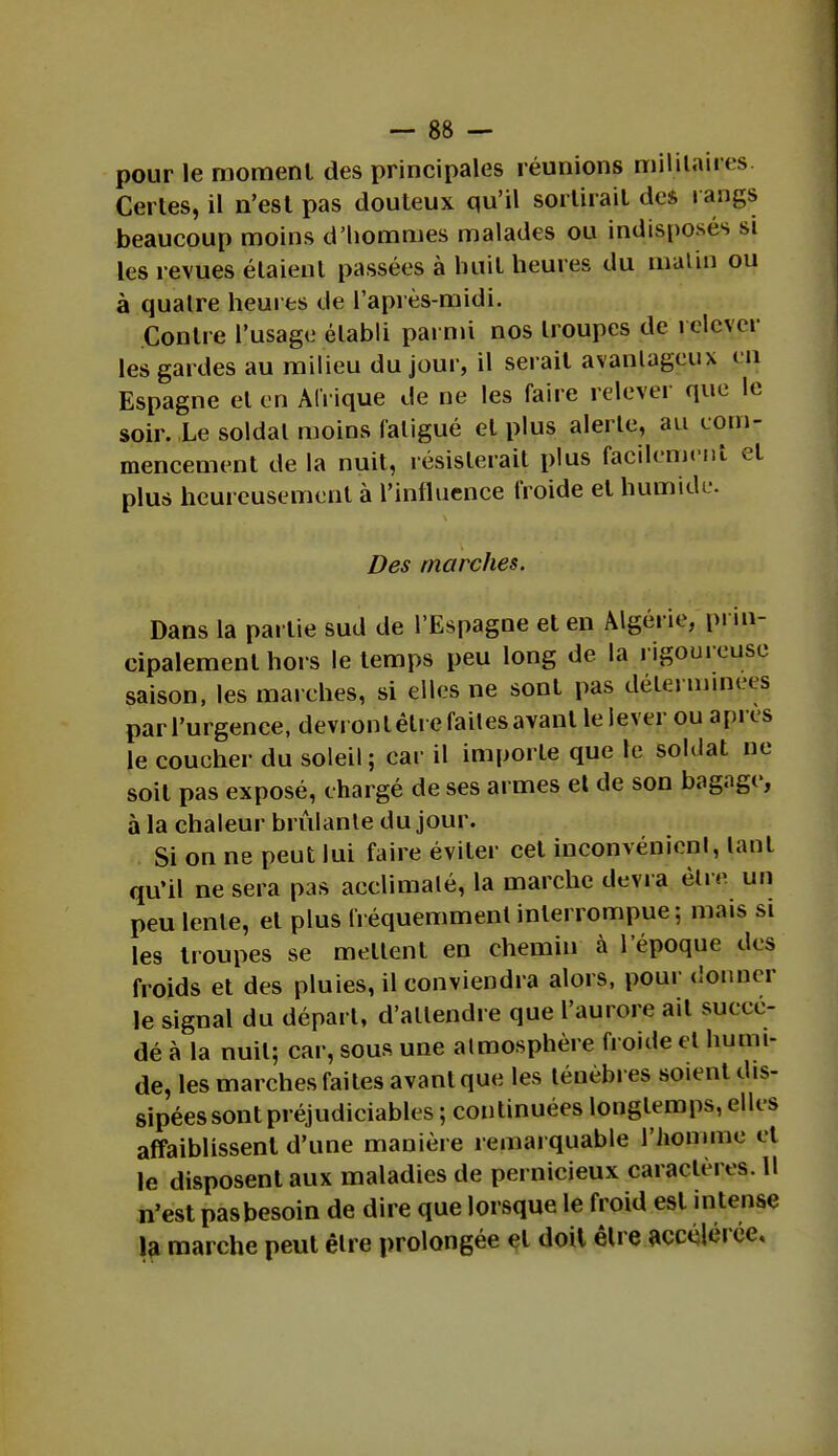 pour le moment des principales réunions militaires Certes, il n'est pas douteux qu'il sortirait des rangs beaucoup moins d'hommes malades ou indisposés si les revues étaient passées à huit heures du matin ou à quatre heures de l'après-midi. Contre l'usage établi parmi nos troupes de relever les gardes au milieu du jour, il serait avantageux un Espagne et en Afrique de ne les faire relever que le soir. Le soldai moins fatigué el plus alerte, au com- mencement de la nuit, résisterait plus facilement et plus heureusement à l'influence froide el humide. Des marches. Dans la partie sud de l'Espagne et en Algérie, prin- cipalement hors le temps peu long de la rigoureuse saison, les marches, si elles ne sont pas déterminées parl'urgence, devront être faites avant lelever ou après le coucher du soleil; car il importe que le soldat ne soit pas exposé, chargé de ses armes et de son bagage, à la chaleur brûlante du jour. Si on ne peut lui faire éviter cet inconvénient, tant qu'il ne sera pas acclimaté, la marche devra être, un peu lente, et plus fréquemment interrompue; mais si les troupes se niellent en chemin à l'époque des froids et des pluies, il conviendra alors, pour donner le signal du départ, d'attendre que l'aurore ait succé- dé à la nuit; car, sous une atmosphère froide et humi- de, les marches faites avant que les ténèbres soient dis- sipées sont préjudiciables ; continuées longtemps, elles affaiblissent d'une manière remarquable l'homme et le disposent aux maladies de pernicieux caractères. Il n'est pasbesoin de dire que lorsque le froid est intense la marche peut être prolongée el doit être accélérée.