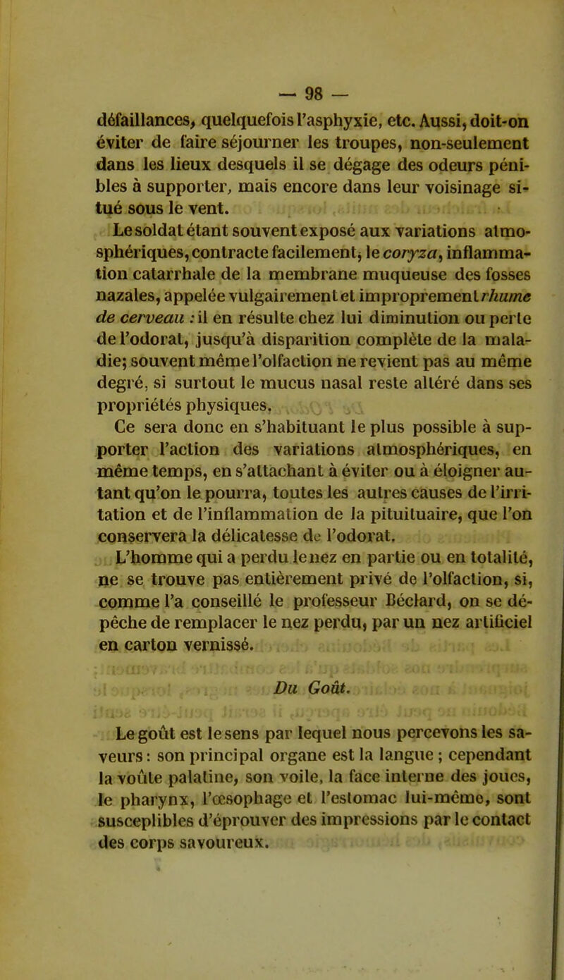 défaillances, quelquefois l'asphyxie, etc. Aussi, doit-on éviter de faire séjourner les troupes, non-seulement dans les lieux desquels il se dégage des odeurs péni- bles à supporter, mais encore dans leur voisinage si- tué sous le vent. Le soldat étant souvent exposé aux variations atmo- sphériques, contracte facilement j le coryza, inflamma- tion calarrhale de la membrane muqueuse des fosses nazales, appelée vulgairement el improprement rhume de cerveau : il en résulte chez lui diminution ou perle de l'odorat, jusqu'à disparition complète de la mala- die; souvent même l'olfaction ne revient pas au même degré, si surtout le mucus nasal reste altéré dans ses propriétés physiques. Ce sera donc en s'habituant le plus possible à sup- porter l'action des variations atmosphériques, en même temps, en s'altachant à éviter ou à éloigner au- tant qu'on le pourra, toutes les autres causes de l'irri- tation et de l'inflammation de la pituituaire, que l'on conservera la délicatesse do l'odorat. L'homme qui a perdu le nez en partie ou en totalité, ne se trouve pas entièrement privé de l'olfaction, si, comme l'a conseillé le professeur Béclai d, on se dé- pêche de remplacer le nez perdu, par un nez artificiel en carton vernissé. rpsiol (' 'V : ■■>. jUiQSbfStatfeoiifclou ioa â Jn«u$toi Le goût est le sens par lequel nous percevons les sa- veurs : son principal organe est la langue ; cependant la voûte palatine, son voile, la face interne des joues, le pharynx, l'œsophage el l'eslomac lui-même, sont suscepliblcs d'éprouver des impressions par le contact des corps savoureux.
