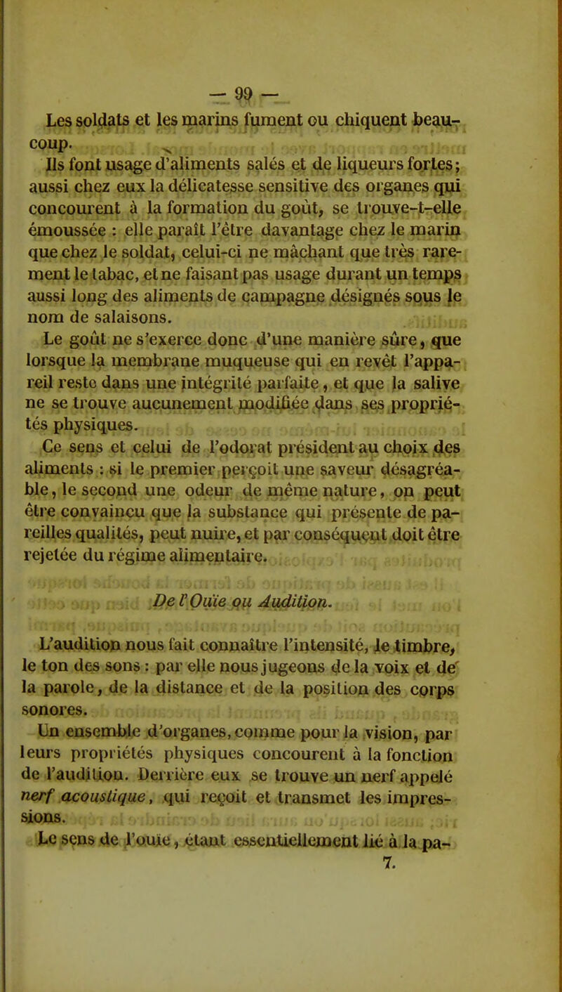 Les soldats et les marins fument ou chiquent beau- coup. Ils font usage d'aliments salés et de liqueurs fortes ; aussi chez eux la délicatesse sensitive des organes qui concourent à la formation du goût, se trouve-t-elle émoussée : elle paraît l'èlre davantage chez le marin que chez le soldat, celui-ci ne mâchant que très rare- ment le lahac, et ne faisant pas usage durant un temps aussi long des aliments de campagne désignés sous le nom de salaisons. Le goût ne s'exerce donc d'une manière sûre, que lorsque la membrane muqueuse qui en revêt l'appa- reil reste dans une intégrité parfaite , et que la salive ne se trouve aucunement modifiée dans ses proprié- tés physiques. Ce sens et celui de l'odorat président au choix des aliments : si le premier perçoit une saveur désagréa- ble, le second une odeur de même nature, on peut être convaincu que la substance qui présente de pa- reilles qualités, peut nuire, et par conséquent doit être rejelée du régime alimentaire. De l'Ouïe ou Audition. L'audition nous fait connaître l'intensité, le timbre, le ton des sons : par elle nous jugeons de la voix et de la parole, de la distance et de la position des corps sonores. Un ensemble d'organes, comme pour la vision, par leurs propriétés physiques concourent à la fonction de l'audiliou. Derrière eux se trouve un nerf appelé nerf acoustique, qui reçoit et transmet les impres- sions. Le sens de l'ouïe, étant essentiellement lié à la pa- 7.