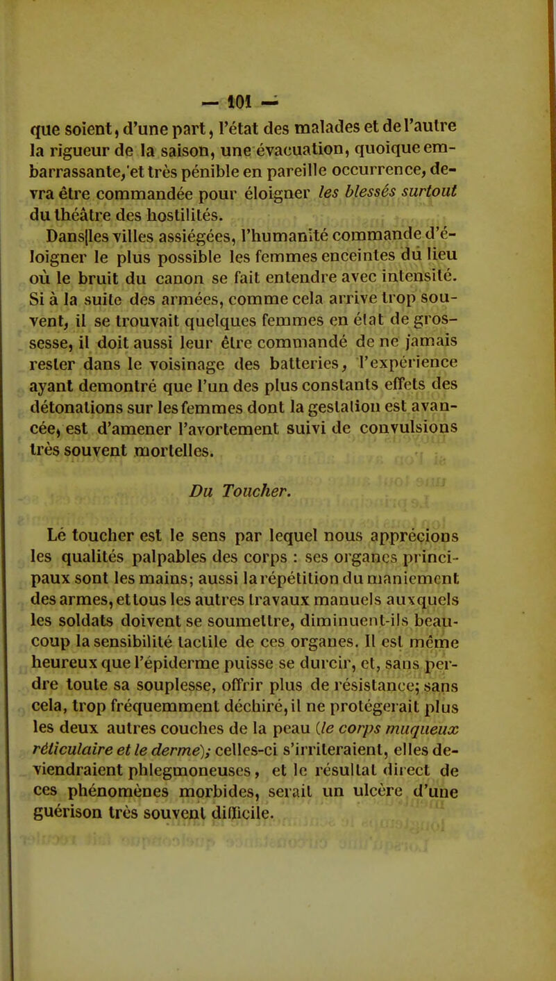 que soient, d'une part, l'état des malades et de l'autre la rigueur de la saison, une évacuation, quoique em- barrassante,'et très pénible en pareille occurrence, de- vra être commandée pour éloigner les blessés surtout du théâtre des hostilités. Dans|les villes assiégées, l'humanité commande d'é- loigner le plus possible les femmes enceintes dii lieu où le bruit du canon se fait entendre avec intensité. Si à la suite des armées, comme cela arrive trop sou- vent, il se trouvait quelques femmes en état de gros- sesse, il doit aussi leur être commandé de ne jamais rester dans le voisinage des batteries, l'expérience ayant démontré que l'un des plus constants effets des détonations sur les femmes dont la geslalion est avan- cée, est d'amener l'avortement suivi de convulsions très souvent mortelles. Du Toucher. Lé toucher est le sens par lequel nous apprécions les qualités palpables des corps : ses organes princi - paux sont les mains; aussi la répétition du maniement des armes, et tous les autres travaux manuels auxquels les soldats doivent se soumettre, diminuent-ils beau- coup la sensibilité tactile de ces organes. Il est même heureux que l'épiderme puisse se durcir, et, sans per- dre toute sa souplesse, offrir plus de résistance; sans cela, trop fréquemment déchiré, il ne protégerait plus les deux autres couches de la peau {le corps muqueux rêliculaire et le derme); celles-ci s'irriteraient, elles de- viendraient phlegmoneuses, et le résultat direct de ces phénomènes morbides, serait un ulcère d'une guérison très souvent difficile.