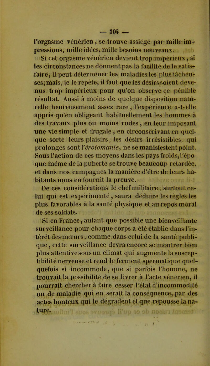 l'orgasme vénérien , se trouve assiégé par mille im- pressions, mille idées, mille besoins nouveaux. Si cet orgasme vénérien devient trop impérieux, si les circonstances ne donnent pas la facilité de le saiis- faire, il peut déterminer les maladies les plus fâcheu- ses; mais, je le répète, il faut que les désirs soient deve- nus trop impérieux pour qu'on observe ce pénible résultat. Aussi à moins de quelque disposition nalu- relle heureusement assez rare, l'expérience a-l-elle appris qu'en obligeant habituellement les hommes à des travaux plus ou moins rudes, en leur imposant une vie simple et frugale , en circonscrivant en quel- que sorte leurs plaisirs, les désirs irrésistibles, qui prolongés sonlVérotomanie, ne se manisfestentpoint. Sous l'action de ces moyens dans les pays froids,l'épo- que même de la puberté se trouve beaucoup retardée, et dans nos campagnes la manière d'être de leurs ha- bitants nous en fournit la preuve. De ces considérations le chef militaire, surtouL ce- lui qui est expérimenté, saura déduire les règles les plus favorables à la santé physique et au repos moral de ses soldats. Si en France, autant que possible une bienveillante surveillance pour chaque corps a été établie dans l'in- térêt des mœurs, comme dans celui de la santé publi- que, celte surveillance devra encore se montrer bien plus attentive sous un climat qui augmente la suscep- tibilité nerveuse et rend le ferment spermalique quel- quefois si incommode, que si parfois l'homme, ne trouvait la possibilité de se livrer à l'acte vénérien, il pourrait chercher à faire cesser l'état d'incommodité ou de maladie qui en serait la conséquence, par des actes honteux qui le dégradent et que repousse la na- ture.