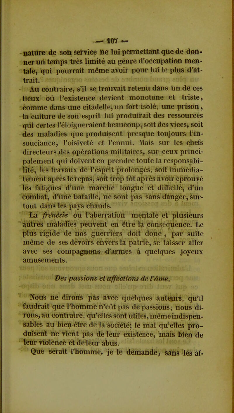 — 10*ï *- nature de son service ne lui permettant que de don- ner un temps très limité au genre d'occupation men- tale, qui pourrait même avoir pour lui le plus d'at- trait. Au contraire, s'il se trouvait retenu dans un de ces lieux où l'existence devient monotone et triste, comme dans une citadelle, un fort isolé, une prison , la culture de son esprit lui produirait des ressources qiii certes l'éloigneraient beaucoup, soit des vices, soit des maladies que produisent presque toujours l'in- souciance, l'oisiveté et l'ennui. Mais sur les chefs directeurs des opérations militaires, sur ceux princi- palement qui doivent en prendre toute la responsabi- lité, les travaux de l'esprit prolongés, soit immédia- tement après le repas, soit trop tôt après avoir éprouvé les fatigues d'une marche longue et difficile, d'un combat, d'une bataille, ne sont pas sans danger, sur- tout dans les pays chauds. La frénésie ou l'aberration mentale et plusieurs autres maladies peuvent en être la conséquence. Le plus rigide de nos guerriers doit donc , par suite même de ses devoirs envers la patrie, se laisser aller avec ses compagnons d'armes à quelques joyeux amusements. Des passions et affections de l'âme. Nous ne dirons pas avec quelques auteurs, qu'il faudrait que l'homme n'eût pas de passions; nous di- rons, au contraire, qu'elles sont utiles, même indispen- sables au bien-être de la société; le mal qu'elles pro- duisent ne vient pas de leur existence, mais bien de leur violence et de leur abus. Que serait l'homme, je le demande, sans les af-