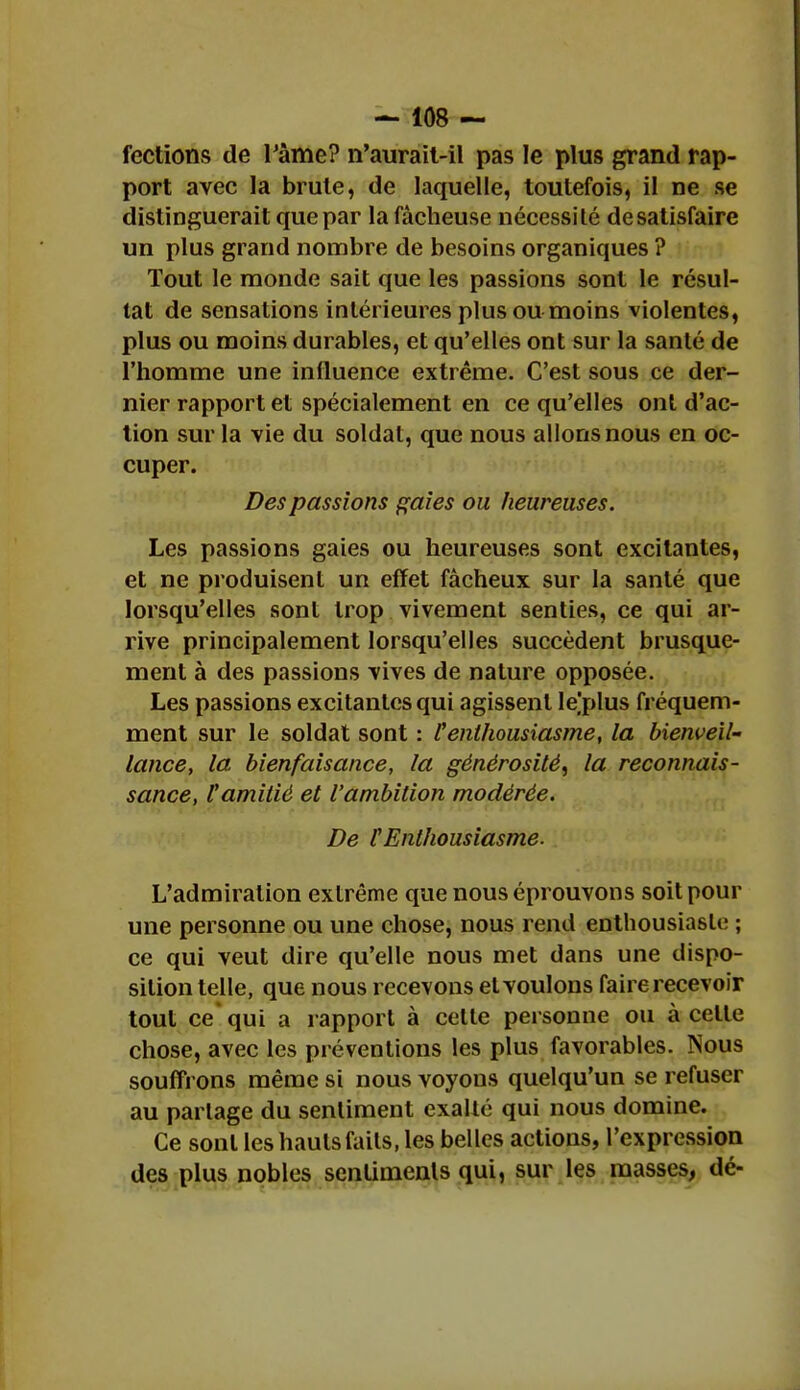 fections de Pâme? n'aurait-il pas le plus grand rap- port avec la brute, de laquelle, toutefois, il ne se distinguerait que par la fâcheuse nécessité desatisfaire un plus grand nombre de besoins organiques ? Tout le monde sait que les passions sont le résul- tat de sensations intérieures plus ou moins violentes, plus ou moins durables, et qu'elles ont sur la santé de l'homme une influence extrême. C'est sous ce der- nier rapport et spécialement en ce qu'elles ont d'ac- tion sur la vie du soldat, que nous allons nous en oc- cuper. Des passions gaies ou heureuses. Les passions gaies ou heureuses sont excitantes, et ne produisent un effet fâcheux sur la santé que lorsqu'elles sont trop vivement senties, ce qui ar- rive principalement lorsqu'elles succèdent brusque- ment à des passions vives de nature opposée. Les passions excitantes qui agissent le'plus fréquem- ment sur le soldat sont : l'enthousiasme, la bienveil- lance, la bienfaisance, la générosité, la reconnais- sance, l'amitié et l'ambition modérée. De l'Enthousiasme. L'admiration extrême que nous éprouvons soit pour une personne ou une chose, nous rend enthousiaste ; ce qui veut dire qu'elle nous met dans une dispo- sition telle, que nous recevons et voulons faire recevoir tout ce qui a rapport à celle personne ou à celle chose, avec les préventions les plus favorables. Nous souffrons même si nous voyous quelqu'un se refuser au partage du sentiment exailé qui nous domine. Ce sont les hauts fails, les belles actions, l'expression des plus nobles senlimenls qui, sur les masses, dé-