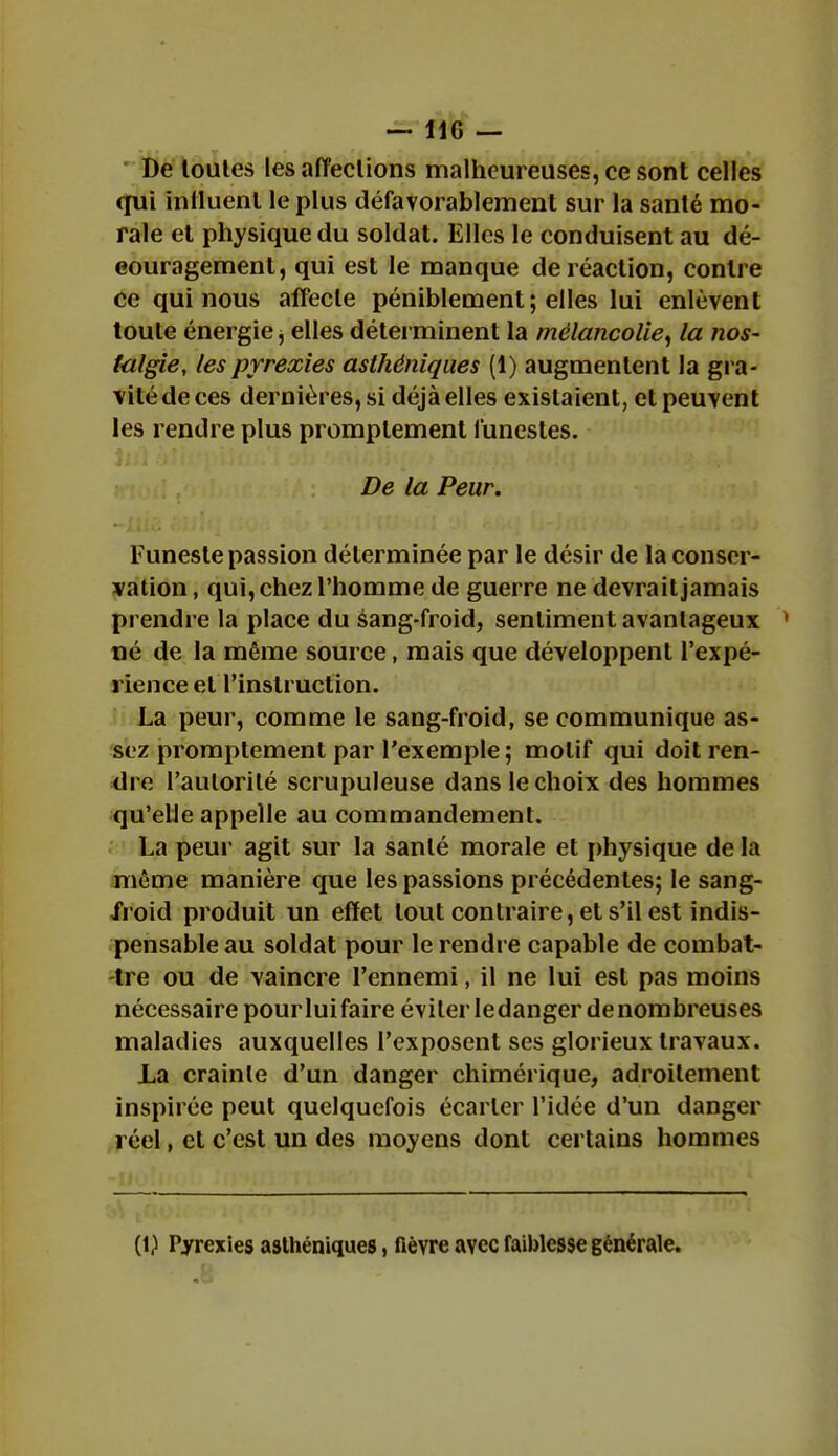 De loules les affections malheureuses, ce sont celles qui influent le plus défavorablement sur la santé mo- rale et physique du soldat. Elles le conduisent au dé- couragement, qui est le manque de réaction, contre ce qui nous affecte péniblement; elles lui enlèvent toute énergie, elles déterminent la mélancolie, la nos- talgie, lespyrexies asthéniques (1) augmentent la gra- vité de ces dernières, si déjà elles existaient, et peuvent les rendre plus promplement funestes. De la Peur. Funeste passion déterminée par le désir de la conser- vation , qui, chez l'homme de guerre ne devrait jamais prendre la place du sang-froid, sentiment avantageux > né de la même source, mais que développent l'expé- rience et l'instruction. La peur, comme le sang-froid, se communique as- sez promptement par l'exemple ; motif qui doit ren- dre l'autorité scrupuleuse dans le choix des hommes qu'elle appelle au commandement. La peur agit sur la santé morale et physique de la même manière que les passions précédentes; le sang- iroid produit un effet tout contraire, et s'il est indis- pensable au soldat pour le rendre capable de combat- tre ou de vaincre l'ennemi, il ne lui est pas moins nécessaire pour lui faire éviter le danger de nombreuses maladies auxquelles l'exposent ses glorieux travaux. La crainte d'un danger chimérique, adroitement inspirée peut quelquefois écarter l'idée d'un danger réel, et c'est un des moyens dont certains hommes [i) Pyrexies asthéniques, fièvre avec faiblesse générale.