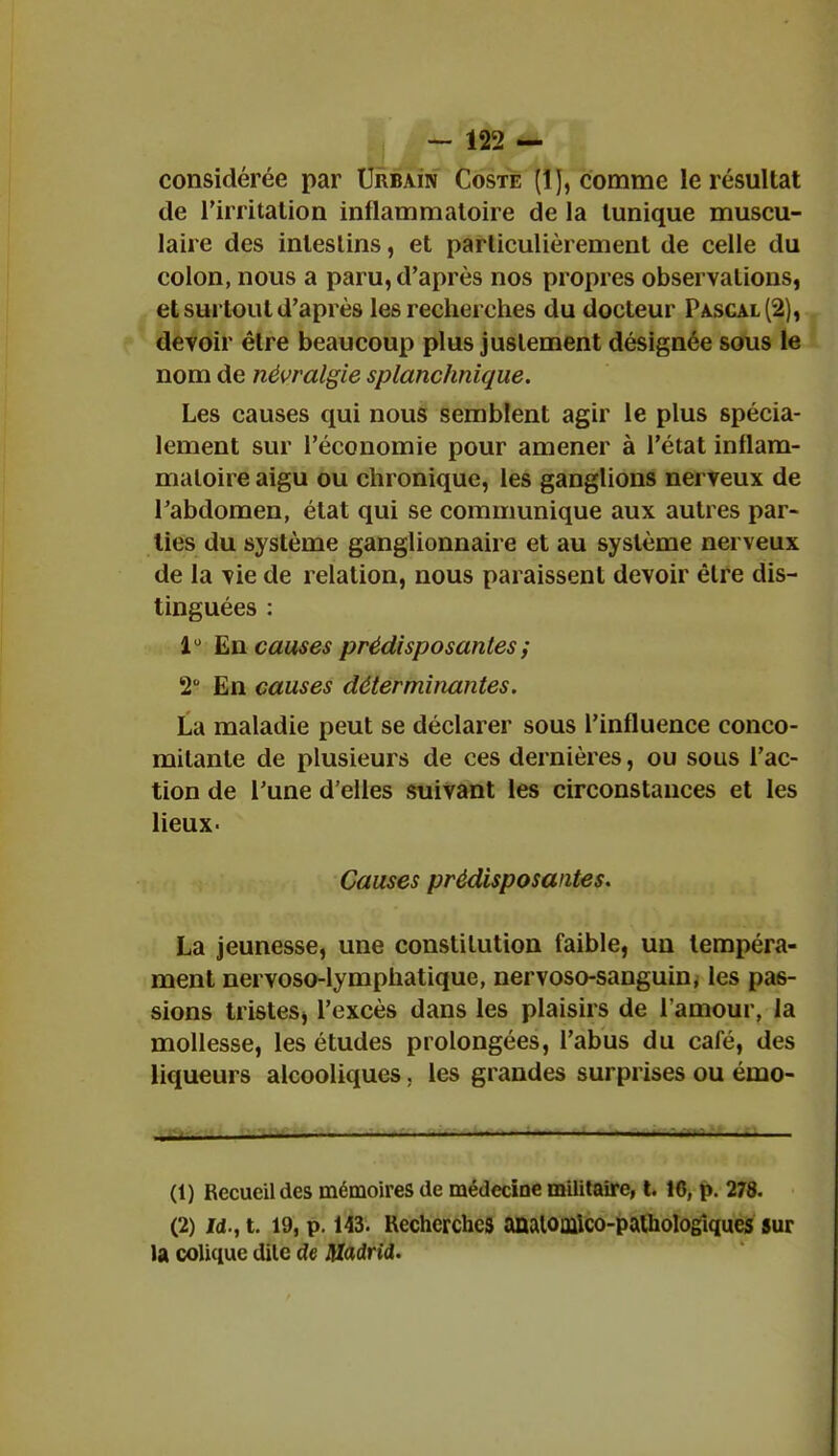 considérée par Urbain Coste (1), comme le résultat de l'irritation inflammatoire de la tunique muscu- laire des intestins, et particulièrement de celle du colon, nous a paru, d'après nos propres observations, et surtout d'après les recherches du docteur Pascal (2), devoir être beaucoup plus justement désignée sous le nom de névralgie splanchnique. Les causes qui nous semblent agir le plus spécia- lement sur l'économie pour amener à l'état inflam- matoire aigu ou chronique, les ganglions nerveux de l'abdomen, état qui se communique aux autres par- ties du système ganglionnaire et au système nerveux de la vie de relation, nous paraissent devoir être dis- tinguées : 1° En causes prédisposantes ; 2° En causes déterminantes. La maladie peut se déclarer sous l'influence conco- mitante de plusieurs de ces dernières, ou sous l'ac- tion de Tune d'elles suivant les circonstances et les lieux- Causes prédisposantes. La jeunesse, une constitution faible, un tempéra- ment nervoso-lymphatique, nervoso-sanguin, les pas- sions tristeSj l'excès dans les plaisirs de l'amour, la mollesse, les études prolongées, l'abus du café, des liqueurs alcooliques. les grandes surprises ou émo- (1) Recueil des mémoires de médecine militaire, t. 16, p. 278. (2) Jd., t. 19, p. 143. Recherches anatouiico-palhologîques sur la colique dite de Madrid.