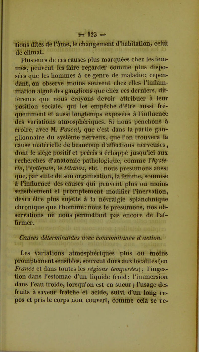 tions dites de l'âme, le changement d'habitation, celui de climat. Plusieurs de ces causes plus marquées chez les fem- mes, peuvent les faire regarder comme plus dispo- sées que les hommes à ce genre de maladie ; cepen- dant, on observe moins souvent chez elles l'inflam- mation aiguë des ganglions que chez ces derniers, dif- férence que nous croyons devoir attribuer à leur position sociale, qui les empêche d'être aussi fré- quemment et aussi longtemps exposées à l'influence des variations atmosphériques. Si nous penchons à croire, avec M. Pascal, que c'est dans la partie gan- glionnaire du système nerveux, que l'on trouvera la cause matérielle de beaucoup d'affections nerveuses, dont le siège positif et précis a échappé jusqu'ici aux recherches d'anatomie pathologique, comme Y hysté- rie ^ Yépilepsie, le tétanos, etc., nous présumons aussi que, par suite de son organisation, la femme, soumise à l'influence des causes qui peuvent plus ou moins sensiblement et promptement modifier l'inervation, devra être plus sujette à la névralgie splanchnique chronique que l'homme : nous le présumons, nos ob- servations ne nous permettant pas encore de l'af- firmer. Causes déterminantes avec concomitance d'action. Les variations atmosphériques plus ou moins promptement sensibles, souvent dues aux localités (en France et dans toutes les régions tempérées) \ l'inges- tion dans l'estomac d'un liquide froid ; l'immersion dans l'eau froide, lorsqu'on est en sueur ; l'usage des fruits à saveur fraîche et acide, suivi d'un long re- pos et pris le corps non couvert, comme cela se rc-