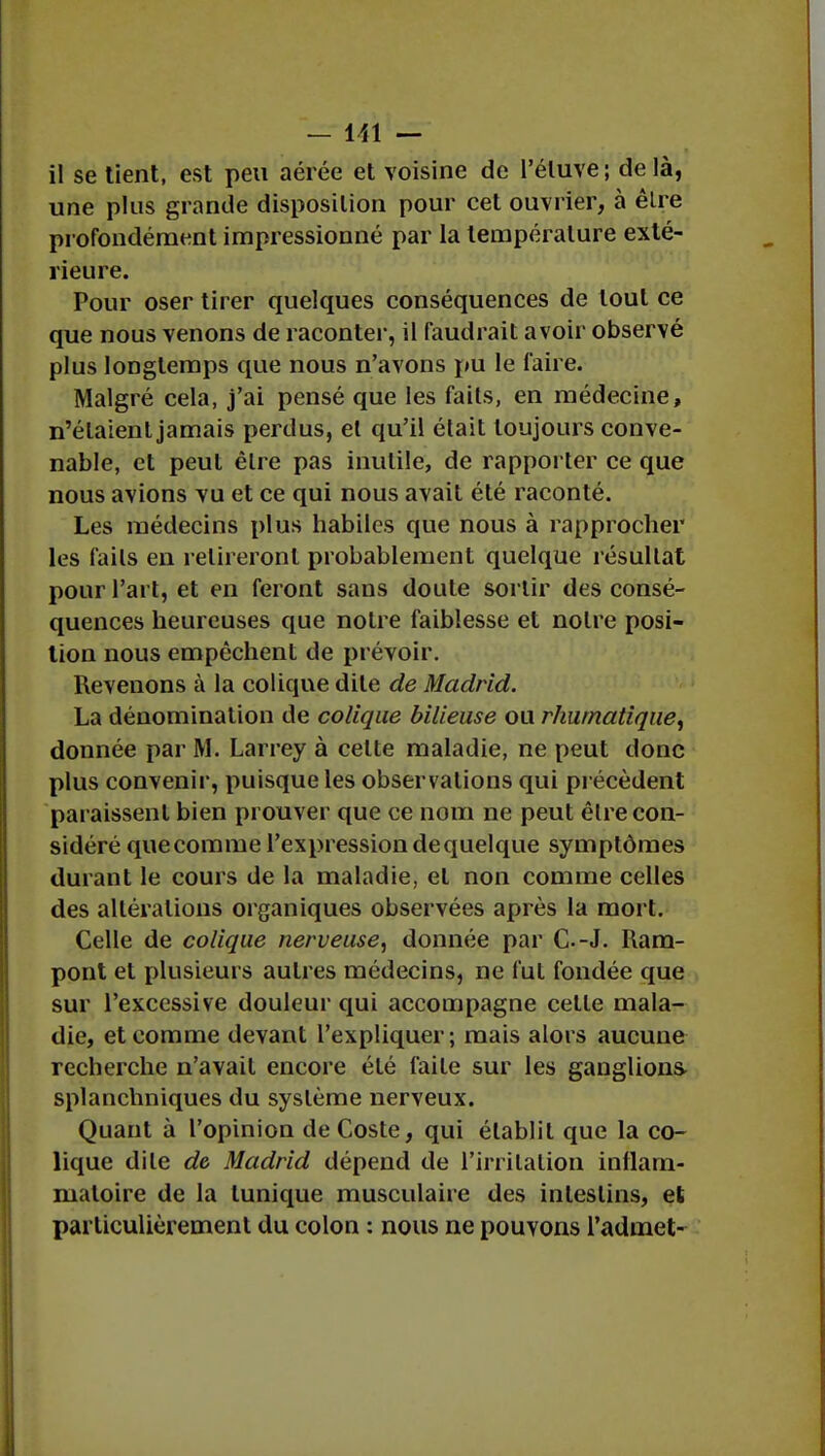 il se tient, est peu aérée et voisine de l'éluve ; de là, une plus grande disposition pour cet ouvrier, à èlre profondément impressionné par la température exté- rieure. Pour oser tirer quelques conséquences de tout ce que nous venons de raconter, il faudrait avoir observé plus longtemps que nous n'avons pu le faire. Malgré cela, j'ai pensé que les faits, en médecine, n'étaient jamais perdus, et qu'il était toujours conve- nable, et peut èlre pas inutile, de rapporter ce que nous avions vu et ce qui nous avait été raconté. Les médecins plus habiles que nous à rapprocher les faits en retireront probablement quelque résultat pour l'art, et en feront sans doute sortir des consé- quences heureuses que notre faiblesse et notre posi- tion nous empêchent de prévoir. Revenons à la colique dite de Madrid. La dénomination de colique bilieuse ou rhumatique, donnée par M. Larrey à celte maladie, ne peut donc plus convenir, puisque les observations qui précèdent paraissent bien prouver que ce nom ne peut être con- sidéré quecomme l'expression de quelque symptômes durant le cours de la maladie, et non comme celles des altérations organiques observées après la mort. Celle de colique nerveuse, donnée par G.-J. Ram- pont et plusieurs autres médecins, ne fut fondée que sur l'excessive douleur qui accompagne celle mala- die, et comme devant l'expliquer; mais alors aucune recherche n'avait encore élé faite sur les ganglions, splanchniques du système nerveux. Quant à l'opinion de Coste, qui établit que la co- lique dite de Madrid dépend de l'irritation inflam- matoire de la tunique musculaire des intestins, et particulièrement du colon : nous ne pouvons l'admet-