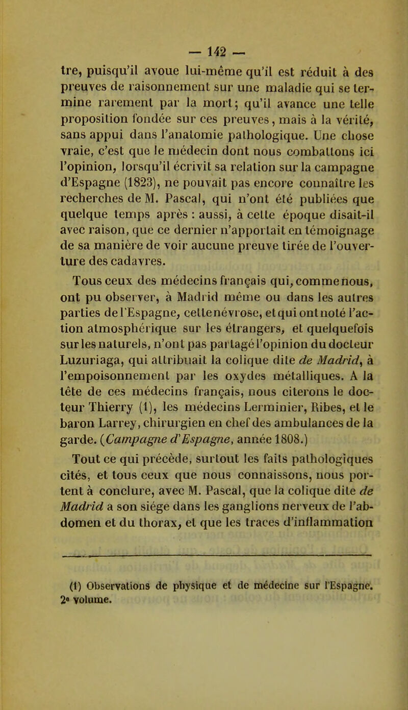 tre, puisqu'il avoue lui-même qu'il est réduit à des preuves de raisonnement sur une maladie qui se ter- mine rarement par la mort; qu'il avance une telle proposition fondée sur ces preuves, mais à la vérité, sans appui dans l'anatomie pathologique. Une chose vraie, c'est que le médecin dont nous combattons ici l'opinion, lorsqu'il écrivit sa relation sur la campagne d'Espagne (1823), ne pouvait pas encore connaître les recherches de M. Pascal, qui n'ont été publiées que quelque temps après : aussi, à celle époque disait-il avec raison, que ce dernier n'apportait en témoignage de sa manière de voir aucune preuve tirée de l'ouver- ture des cadavres. Tous ceux des médecins français qui, comme nous, ont pu observer, à Madrid même ou dans les autres parties de l'Espagne, celle névrose, et qui ont noté l'ac- tion atmosphérique sur les étrangers, el quelquefois sur les naturels, n'ont pas partagé l'opinion du docteur Luzuriaga, qui allribuait la colique dite de Madrid, à l'empoisonnement par les oxydes métalliques. À la tête de ces médecins français, nous citerons le doc- teur Thierry {!), les médecins Lerrainier, Ribes, elle baron Larrey, chirurgien en chef des ambulances de la garde. (Campagne d'Espagne, année 1808.) Tout ce qui précède, surtout les fails pathologiques cités, et tous ceux que nous connaissons, nous por- tent à conclure, avec M. Pascal, que la colique dite de Madrid a son siège dans les ganglions nerveux de l'ab- domen et du thorax, el que les traces d'inflammation (t) Observations de physique et de médecine sur l'Espagne. 2e volume.