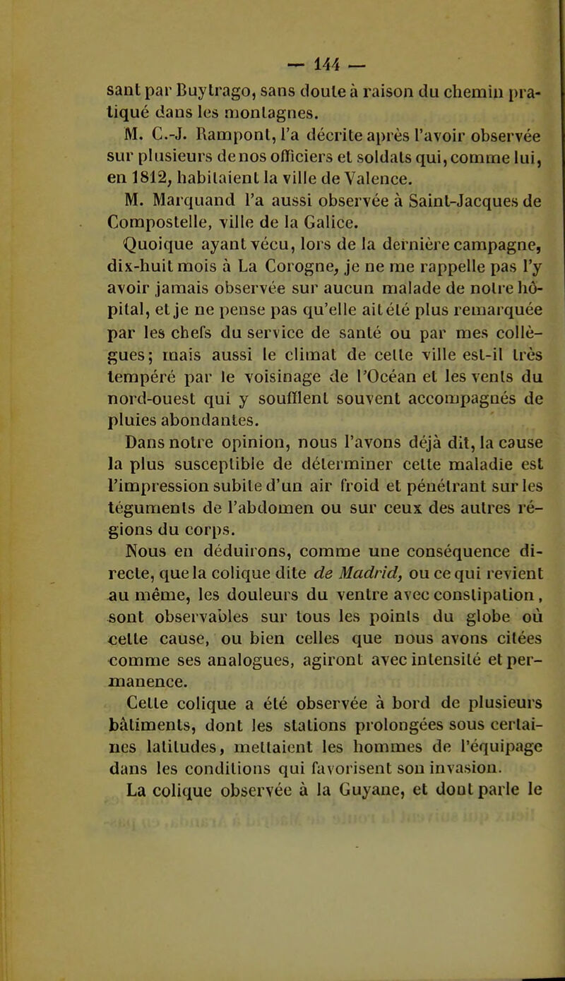 sant par Buytrago, sans doute à raison du chemin pra- tiqué dans les montagnes. M. C.-J. Ramponl, l'a décrite après l'avoir observée sur plusieurs denos officiers et soldats qui,comme lui, en 1812, habitaient la ville de Valence. M. Marquand l'a aussi observée à Saint-Jacques de Compostelle, ville de la Galice. Quoique ayant vécu, lors de la dernière campagne, dix-huit mois à La Corogne, je ne me rappelle pas l'y avoir jamais observée sur aucun malade de notre hô- pital, et je ne pense pas qu'elle ait été plus remarquée par les chefs du service de santé ou par mes collè- gues ; mais aussi le climat de celle ville est-il très tempéré par le voisinage de l'Océan et les venls du nord-ouest qui y soufflent souvent accompagnés de pluies abondantes. Dans notre opinion, nous l'avons déjà dit, la cause la plus susceptible de déterminer celle maladie est l'impression subite d'un air froid et pénétrant sur les téguments de l'abdomen ou sur ceux des autres ré- gions du corps. Nous en déduirons, comme une conséquence di- recte, que la colique dite de Madrid, ou ce qui revient au même, les douleurs du ventre avec conslipalion , sont observables sur tous les poinls du globe où celle cause, ou bien celles que nous avons citées comme ses analogues, agiront avec intensité et per- manence. Celle colique a été observée à bord de plusieurs bâtiments, dont les stations prolongées sous certai- nes latitudes, menaient les hommes de l'équipage dans les conditions qui favorisent son invasion. La colique observée à la Guyane, et doul parle le