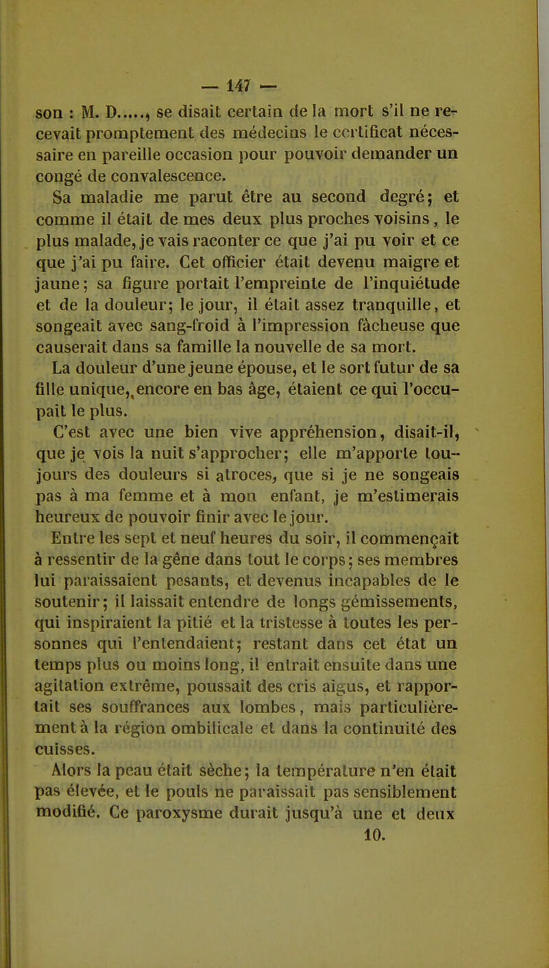 son : M. D , se disait certain de la mort s'il ne re- cevait promptement des médecins le certificat néces- saire en pareille occasion pour pouvoir demander un congé de convalescence. Sa maladie me parut être au second degré; et comme il était de mes deux plus proches voisins, le plus malade, je vais raconter ce que j'ai pu voir et ce que j'ai pu faire. Cet officier était devenu maigre et jaune; sa figure portait l'empreinte de l'inquiétude et de la douleur; le jour, il était assez tranquille, et songeait avec sang-froid à l'impression fâcheuse que causerait dans sa famille la nouvelle de sa mort. La douleur d'une jeune épouse, et le sort futur de sa fille unique,,encore en bas âge, étaient ce qui l'occu- pait le plus. C'est avec une bien vive appréhension, disait-il, que je vois la nuit s'approcher; elle m'apporte tou- jours des douleurs si atroces, que si je ne songeais pas à ma femme et à mon enfant, je m'estimerais heureux de pouvoir finir avec le jour. Entre les sept et neuf heures du soir, il commençait à ressentir de la gêne dans tout le corps; ses membres lui paraissaient pesants, et devenus incapables de le soutenir; il laissait entendre de longs gémissements, qui inspiraient la pitié et la tristesse à toutes les per- sonnes qui l'entendaient; restant dans cet état un temps plus ou moins long, il entrait ensuite dans une agitation extrême, poussait des cris aigus, et rappor- tait ses souffrances aux lombes, mais particulière- ment à la région ombilicale et dans la continuité des cuisses. Alors la peau était sèche; la température n'en élait pas élevée, et le pouls ne paraissait pas sensiblement modifié. Ce paroxysme durait jusqu'à une et deux 10.