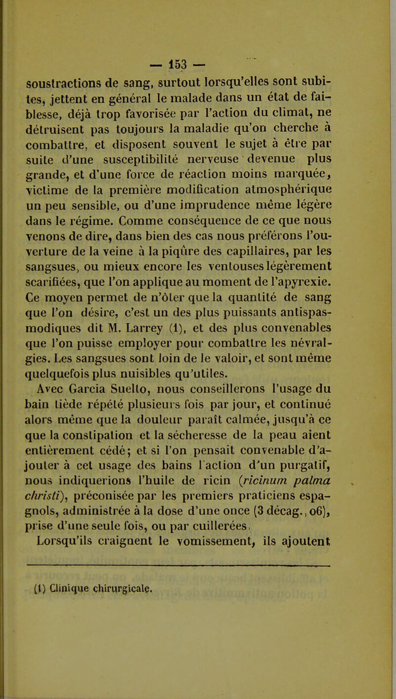 soustractions de sang, surtout lorsqu'elles sont subi- tes, jettent en général le malade dans un état de fai- blesse, déjà trop favorisée par l'action du climat, ne détruisent pas toujours la maladie qu'on cherche à combattre, et disposent souvent le sujet à être par suite d'une susceptibilité nerveuse devenue plus grande, et d'une force de réaction moins marquée, victime de la première modification atmosphérique un peu sensible, ou d'une imprudence même légère dans le régime. Comme conséquence de ce que nous venons de dire, dans bien des cas nous préférons l'ou- verture de la veine à la piqûre des capillaires, par les sangsues, ou mieux encore les ventouses légèrement scarifiées, que l'on applique au moment de l'apyrexie. Ce moyen permet de n'ôler que la quantité de sang que l'on désire, c'est un des plus puissants antispas- modiques dit M. Larrey (1), et des plus convenables que l'on puisse employer pour combattre les névral- gies. Les sangsues sont loin de le valoir, et sont même quelquefois plus nuisibles qu'utiles. Avec Garcia Suello, nous conseillerons l'usage du bain tiède répété plusieurs fois par jour, et continué alors même que la douleur paraît calmée, jusqu'à ce que la constipation et la sécheresse de la peau aient entièrement cédé; et si l'on pensait convenable d'a- jouter à cet usage des bains 1 action d'un purgatif, nous indiquerions l'huile de ricin (ricinum palma chrîsti), préconisée par les premiers praticiens espa- gnols, administrée à la dose d'une once (3 décag., 06), prise d'une seule fois, ou par cuillerées, Lorsqu'ils craignent le vomissement, ils ajoutent (1) Clinique chirurgicale.