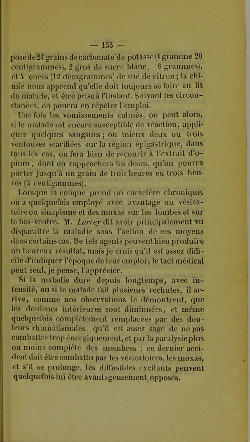 posede24 grains de carbonate de potasse (1 gramme 20 centigrammes), 2 gros de sucre blanc, (8 grammes), et k onces (12 décagrammes) de suc de citron; la chi- mie nous apprend qu'elle doit toujours se faire au lit du malade, et être prise à l'instant. Suivant les circon- stances, on pourra en répéter l'emploi. Une fois les vomissements calmés, on peut alors, si le malade est encore susceptible de réaction, appli- quer quelques sangsues ; ou mieux deux ou trois ventouses scarifiées sur la région épigaslrique, dans tous les cas, on fera bien de recourir à l'extrait d'o- pium , dont on rapprochera les doses, qu'on pourra porter jusqu'à un grain de trois heures en trois heu- res (5 cenligammes). Lorsque la colique prend un caractère chronique, on a quelquefois employé avec avantage un vésica- toireou sinapisme et des moxas sur les lombes et sur le bas-ventre. M. Larrey dit avoir principalement vu disparaître la maladie sous Faclion de ces moyens dans certains cas. De tels agents peuventbien produire un heureux résultat, mais je crois qu'il est assez diffi- cile d'indiquer l'époque de leur emploi; le tact médical peut seul, je pense, l'apprécier. Si la maladie dure depuis longtemps, avec in- tensité, ou si le malade fait plusieurs rechutes, il ar- rive, comme nos observations le démontrent, que les douleurs intérieures sont diminuées, et même quelquefois complètement remplacées par des dou- leurs rhumatismales, qu'il est assez sage de ne pas combattre trop énergiquement, et par la paralysie plus ou moins complèle des membres : ce dernier acci- dent doit être combattu par les vésicatoires, les moxas, et s'il se prolonge, les diffusibles excitants peuvent quelquefois lui être avantageusement opposés.