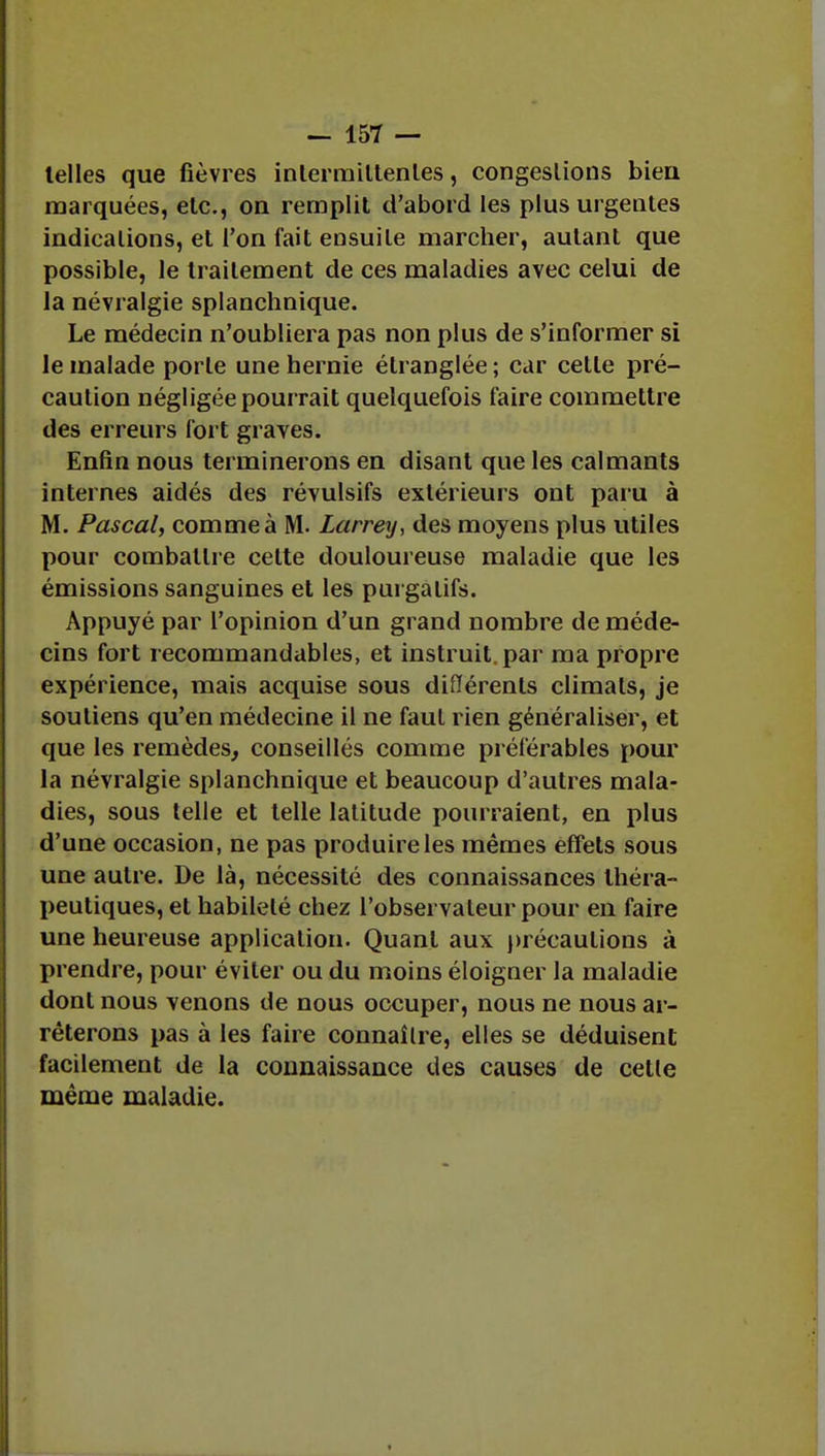 telles que fièvres inlerraittenles, congestions bien marquées, etc., on remplit d'abord les plus urgentes indications, et l'on fait ensuite marcher, autant que possible, le traitement de ces maladies avec celui de la névralgie splanchnique. Le médecin n'oubliera pas non plus de s'informer si le malade porte une hernie étranglée ; car cette pré- caution négligée pourrait quelquefois faire commettre des erreurs fort graves. Enfin nous terminerons en disant que les calmants internes aidés des révulsifs extérieurs ont paru à M. Pascal, comme à M. Larrey, des moyens plus utiles pour combattre celte douloureuse maladie que les émissions sanguines et les purgatifs. Appuyé par l'opinion d'un grand nombre de méde- cins fort recommandables, et instruit, par ma propre expérience, mais acquise sous différents climals, je soutiens qu'en médecine il ne faut rien généraliser, et que les remèdes, conseillés comme préférables pour la névralgie splanchnique et beaucoup d'autres mala- dies, sous telle et telle latitude pourraient, en plus d'une occasion, ne pas produire les mêmes effets sous une autre. De là, nécessité des connaissances théra- peutiques, et habileté chez l'observateur pour en faire une heureuse application. Quant aux précautions à prendre, pour éviter ou du moins éloigner la maladie dont nous venons de nous occuper, nous ne nous ar- rêterons pas à les faire connaître, elles se déduisent facilement de la connaissance des causes de cette même maladie.