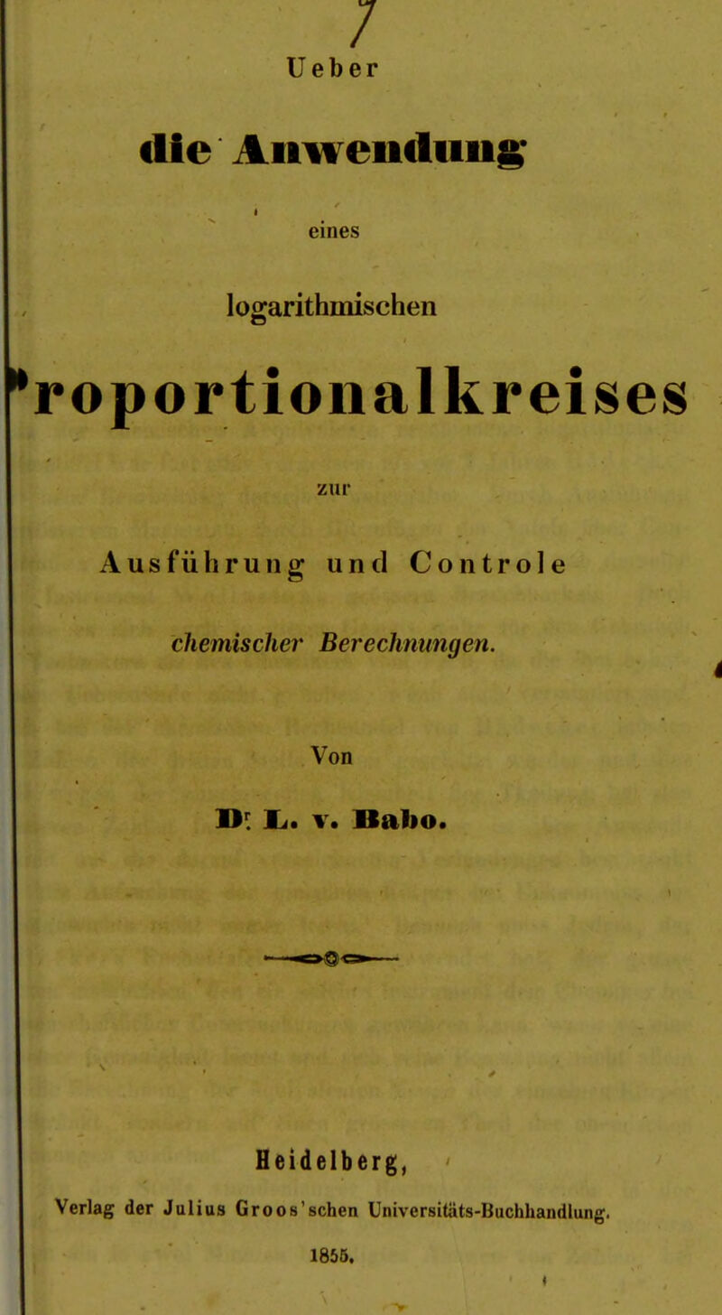 / Ueber die Anwendung eines logarithmischen *roportioiialkreises zur Ausführung und Controle chemischer Berechnungen. i Von Ii. T. Babo. Heidelberg, Verlag der Julius Groos'schen Universitäts-Buchhandlung. 18ÖÖ.