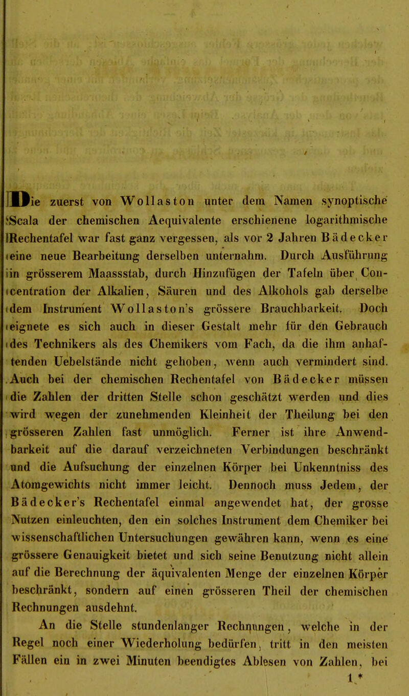 IJJie zuerst von Wollaston unter dem Namen synoptische ^Scala der chemischen Aequivalente erschienene logarithmische IRechentafel war fast ganz vergessen, als vor 2 Jahren Bädecker (eine neue Bearbeitung derselben unternahm. Durch Ausfülirung iin grösserem Maassstab, durch Hinzufügen der Tafeln über Con- ICentration der Alkalien, Säuren und des Alkohols gab derselbe (dem Instrument WoUaston's grössere Brauchbarkeit. Doch • eignete es sich auch in dieser Gestalt mehr für den Gebrauch ides Technikers als des Chemikers vom Fach, da die ihm anhaf- tenden üebelstände nicht gehoben, wenn auch vermindert sind. Auch bei der chemischen Rechentafel von Bädecker müssen die Zahlen der dritten Stelle schon geschätzt werden und dies wird wegen der zunehmenden Kleinheil der Theilung bei den grösseren Zahlen fast unmöglich. Ferner ist ihre Anwend- barkeit auf die darauf verzeichneten Verbindungen beschränkt und die Aufsuchung der einzelnen Körper bei ünkenntniss des Atomgewichts nicht immer leicht. Dennoch muss Jedem, der Bädecker's Rechentafel einmal angewendet hat, der grosse Nutzen einleuchten, den ein solches Instrument dem Chemiker bei wissenschaftlichen Untersuchungen gewähren kann, wenn es eine grössere Genauigkeit bietet und sich seine Benutzung nicht allein auf die Berechnung der äquivalenten Menge der einzelnen Körper beschränkt, sondern auf einen grösseren Theil der chemischen Rechnungen ausdehnt. An die Stelle stundenlanger Rechnungen, welche in der Regel noch einer Wiederholung bedürfen, tritt in den meisten Fällen ein in zwei Minuten beendigtes Ablesen von Zahlen, bei