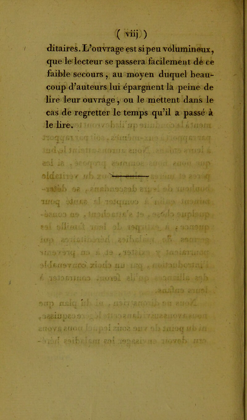 f • • * \ ditaires. L'ouvrage est si peu volumineux, que le lecteur se passera facilement de ( e faible secours, au moyen duquel beau- coup d'auteurs lui épargnent la peine de lire leur ouvrage, ou le mettent dans le cas de regretter le temps qu'il a passé à le lire.