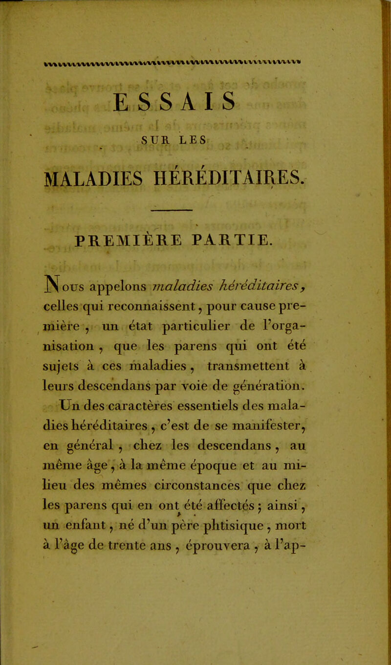 SUR LES MALADIES HÉRÉDITAIRES. PREMIÈRE PARTIE. Nous appelons maladies héréditaires , celles qui reconnaissent, pour cause pre- mière j un état particulier de l'orga- nisation , que les parens qui ont été sujets à ces maladies, transmettent à leurs descendans par voie de génération. Un des caractères essentiels des mala- dies héréditaires , c'est de se manifester, en général , chez les descendans, au même âge , à la même époque et au mi- lieu des mêmes circonstances que chez les parens qui en ont été affectés j ainsi, un enfant, né d'un père phtisique ; mort à l'âge de trente ans ? éprouvera , à l'ap-