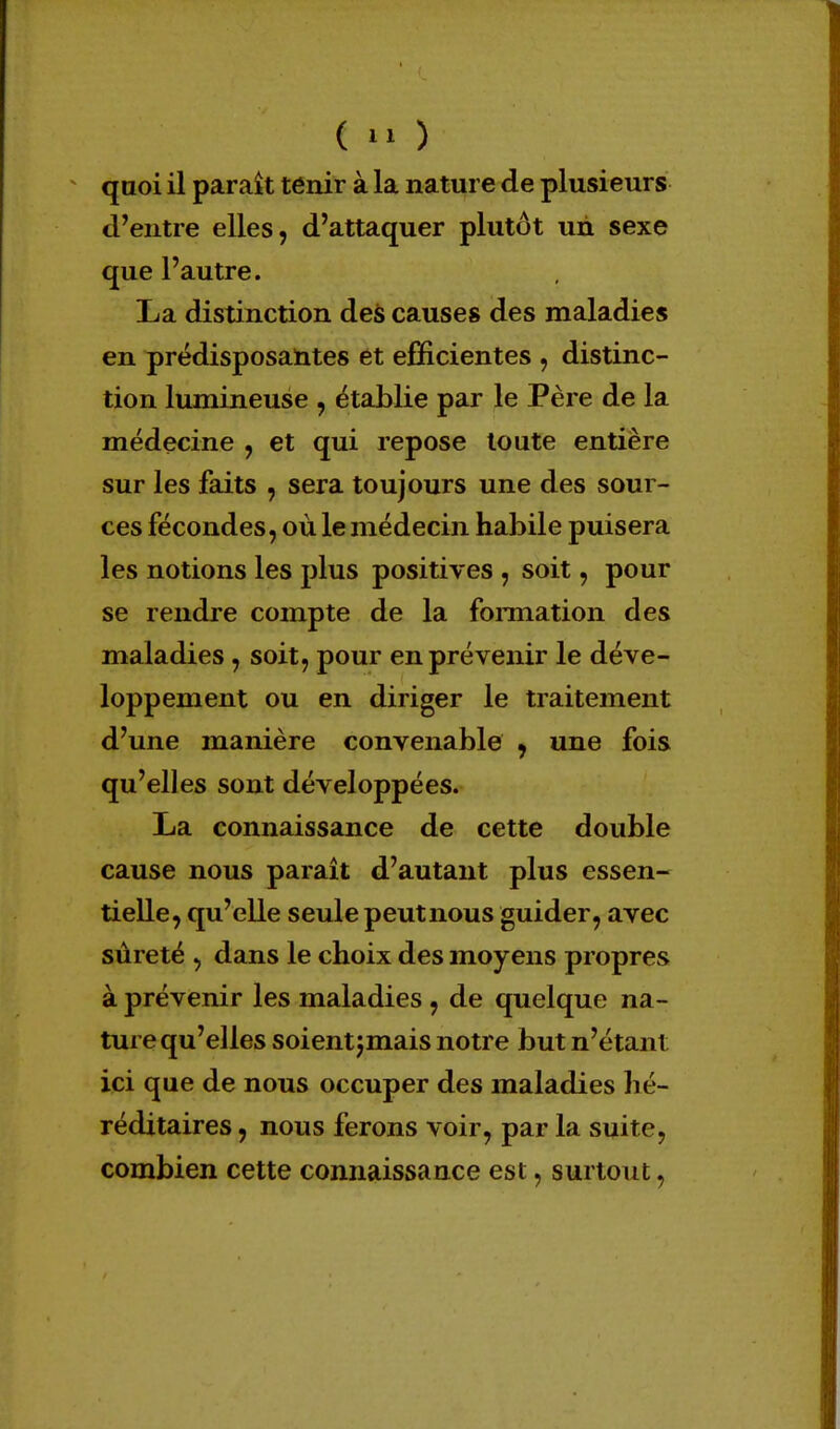 d'entre elles, d'attaquer plutôt un sexe que l'autre. La distinction des causes des maladies en prédisposantes et efficientes , distinc- tion lumineuse , établie par le Père de la médecine , et qui repose toute entière sur les faits , sera toujours une des sour- ces fécondes, où le médecin habile puisera les notions les plus positives , soit , pour se rendre compte de la formation des maladies, soit, pour en prévenir le déve- loppement ou en diriger le traitement d'une manière convenable , une fois qu'elles sont développées. La connaissance de cette double cause nous paraît d'autant plus essen- tielle, qu'elle seule peutnous guider, avec sûreté , dans le choix des moyens propres à prévenir les maladies, de quelque na- ture qu'elles soientjmais notre but n'étant ici que de nous occuper des maladies hé- réditaires , nous ferons voir, par la suite, combien cette connaissance est, surtout,