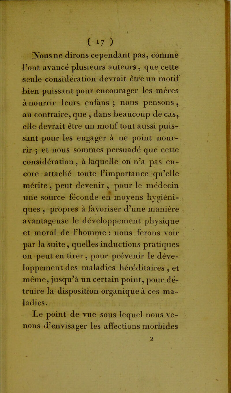 Nous ne dirons cependant pas, comme l'ont avancé plusieurs auteurs, que cette seule considération devrait être un motif bien puissant pour encourager les mères à nourrir leurs enfans j nous pensons, au contraire, que , dans beaucoup de cas, elle devrait être un motif tout aussi puis- sant pour les engager à ne point nour- rir 5 et nous sommes persuadé que cette considération, à laquelle on n'a pas en- core attaché toute l'importance qu'elle mérite, peut devenir , pour le médecin une source féconde en moyens hygiéni- ques , propres à favoriser d'une manière avantageuse le développement physique et moral de l'homme : nous ferons voir par la suite, quelles inductions pratiques on peut en tirer, pour prévenir le déve- loppement des maladies héréditaires , et même, jusqu'à un certain point, pour dé- truire la disposition organique à ces ma- ladies. Le point de vue sous lequel nous ve- nons d'envisager les affections morbides 2