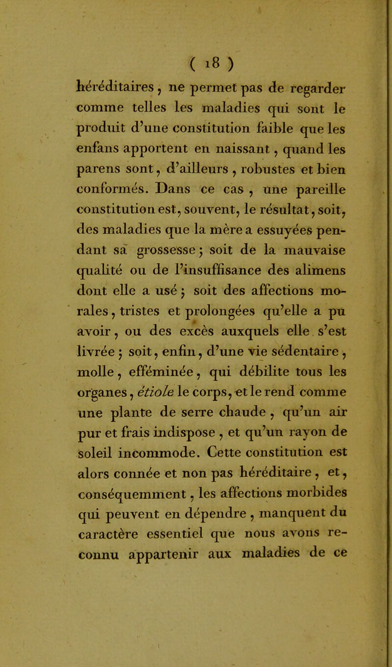 héréditaires , ne permet pas de regarder comme telles les maladies qui sont le produit d'une constitution faible que les enfans apportent en naissant, quand les parens sont, d'ailleurs , robustes et bien conformés. Dans ce cas , une pareille constitution est, souvent, le résultat, soit, des maladies que la mère a essuyées pen- dant sa grossesse ; soit de la mauvaise qualité ou de l'insuffisance des alimens dont elle a usé j soit des affections mo- rales , tristes et prolongées qu'elle a pu avoir, ou des excès auxquels elle s'est livrée ; soit, enfin, d'une vie sédentaire, molle, efféminée, qui débilite tous les organes, étiole le corps,«t le rend comme une plante de serre chaude , qu'un air pur et frais indispose , et qu'un rayon de soleil incommode. Cette constitution est alors connée et non pas héréditaire, et, conséquemment, les affections morbides qui peuvent en dépendre , manquent du caractère essentiel que nous avons re- connu appartenir aux maladies de ce