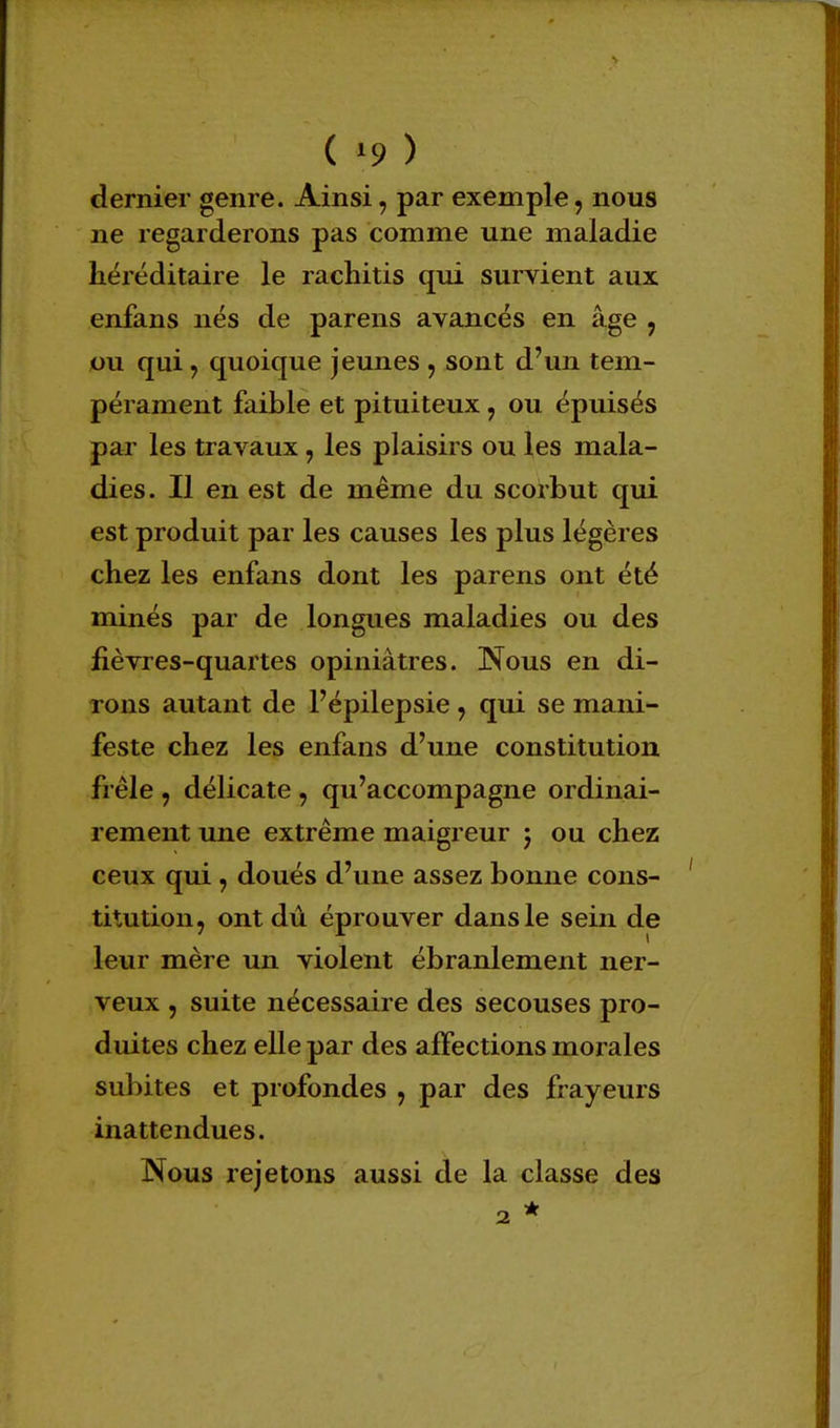 dernier genre. Ainsi, par exemple, nous ne regarderons pas comme une maladie héréditaire le rachitis qui survient aux enfans nés de parens avancés en âge , ou qui , quoique jeunes , sont d'un tem- pérament faible et pituiteux, ou épuisés par les travaux, les plaisirs ou les mala- dies. Il en est de même du scorbut qui est produit par les causes les plus légères chez les enfans dont les parens ont été minés par de longues maladies ou des fièvres-quartes opiniâtres. Nous en di- rons autant de Fépilepsie , qui se mani- feste chez les enfans d'une constitution frêle , délicate , qu'accompagne ordinai- rement une extrême maigreur 5 ou chez ceux qui , doués d'une assez bonne cons- titution, ont dû éprouver dans le sein de leur mère un violent ébranlement ner- veux , suite nécessaire des secouses pro- duites chez elle par des affections morales subites et profondes , par des frayeurs inattendues. Nous rejetons aussi de la classe des 2 *