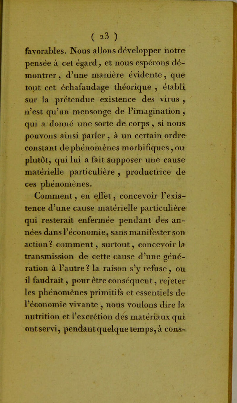 ( *3 ) favorables. Nous allons développer notre pensée à cet égard, et nous espérons dé- montrer , d'une manière évidente, que tout cet échafaudage théorique , établi sur la prétendue existence des virus , n'est qu'un mensonge de l'imagination, qui a donné une sorte de corps , si nous pouvons ainsi parler , à un certain ordre constant de phénomènes morbifiques, ou plutôt, qui lui a fait supposer une cause matérielle particulière , productrice de ces phénomènes. Comment, en effet, concevoir l'exis- tence d'une cause matérielle particulière qui resterait enfermée pendant des an- nées dans l'économie, sans manifester son action? comment, surtout, concevoir la transmission de cette cause d'une géné- ration à l'autre ? la raison s'y refuse , ou il faudrait, pour être conséquent, rejeter les phénomènes primitifs et essentiels de l'économie vivante , nous voulons dire la nutrition et l'excrétion des matériaux qui ont servi, pendant quelque temps, à cons-