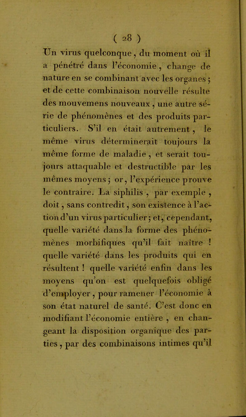Un virus quelconque, du moment où il a pénétré dans l'économie , change de nature en se combinant avec les organes ; et de cette combinaison nouvelle résulte des mouvemens nouveaux, une autre sé- rie de phénomènes et des produits par- ticuliers. S'il en était autrement, le même virus déterminerait toujours la même forme de maladie , et serait tou- jours attaquable et destructible par les mêmes moyens 5 or, l'expérience prouve le contraire. La siphilis , par exemple , doit, sans contredit, son existence à l'ac- tion d'un virus particulier ; et, cependant, quelle variété dans la forme des phéno- mènes morbifiques qu'il fait naître ! quelle variété dans les produits qui en résultent ! quelle variété enfin dans les moyens qu'on est quelquefois obligé d'employer , pour ramener l'économie à son état naturel de santé. C'est donc en modifiant l'économie entière , en chan- geant la disposition organique des par- ties , par des combinaisons intimes qu'il
