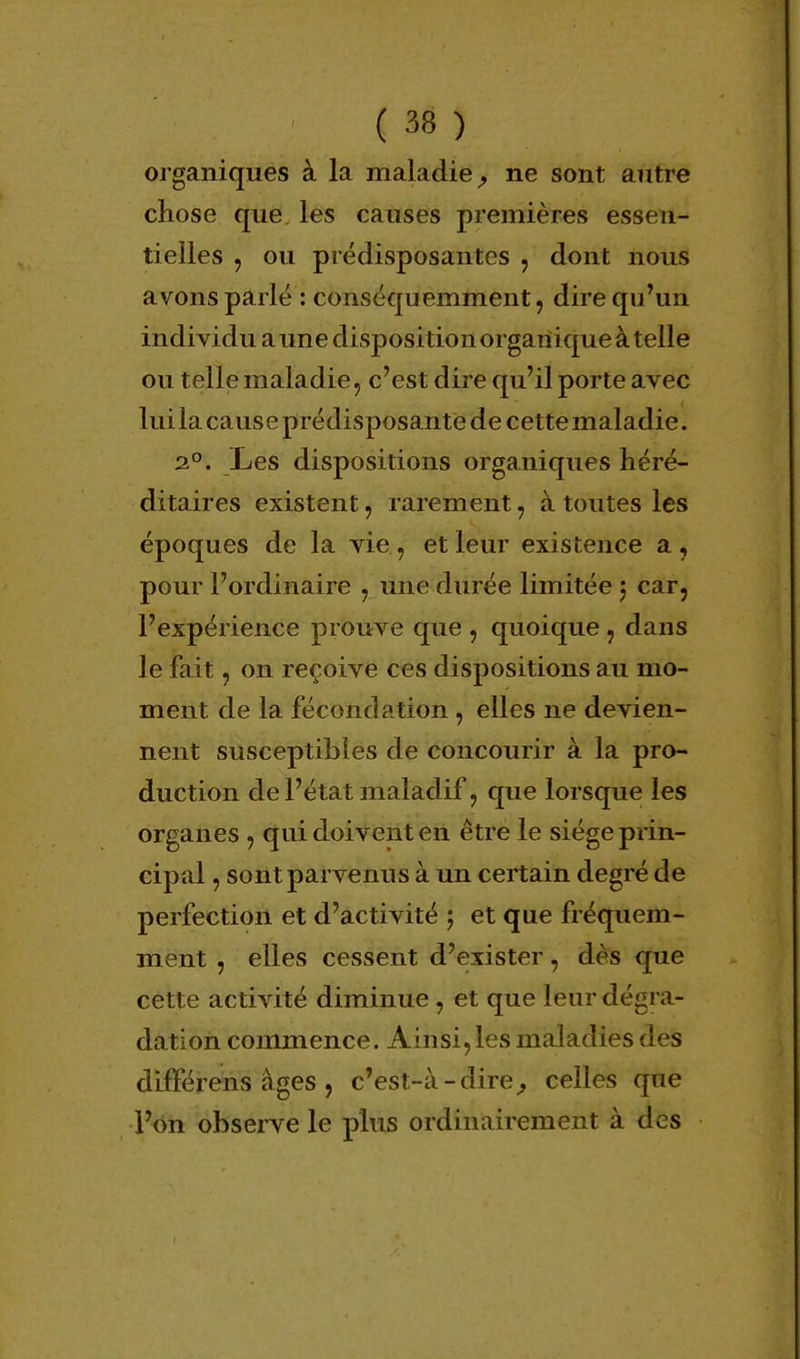 organiques à la maladie, ne sont autre chose que les causes premières essen- tielles ? ou prédisposantes , dont nous avons parlé : conséquemment, dire qu'un individu a une dispositionorgartique à telle ou telle maladie, c'est dire qu'il porte avec lui la cause prédisposante de cettemaladie. 2°. Les dispositions organiques héré- ditaires existent, rarement, à toutes les époques de la vie j et leur existence a , pour l'ordinaire y une durée limitée $ car, l'expérience prouve que , quoique 7 dans le fait, on reçoive ces dispositions au mo- ment de la fécondation, elles ne devien- nent susceptibles de concourir à la pro- duction de l'é tat maladif, que lorsque les organes , qui doivent en être le siège prin- cipal , sont parvenus à un certain degré de perfection et d'activité ; et que fréquem- ment , elles cessent d'exister, dès que cette activité diminue , et que leur dégra- dation commence. Ainsi,les maladies des différens âges, c'est-à-dire, celles que l'on observe le plus ordinairement à des