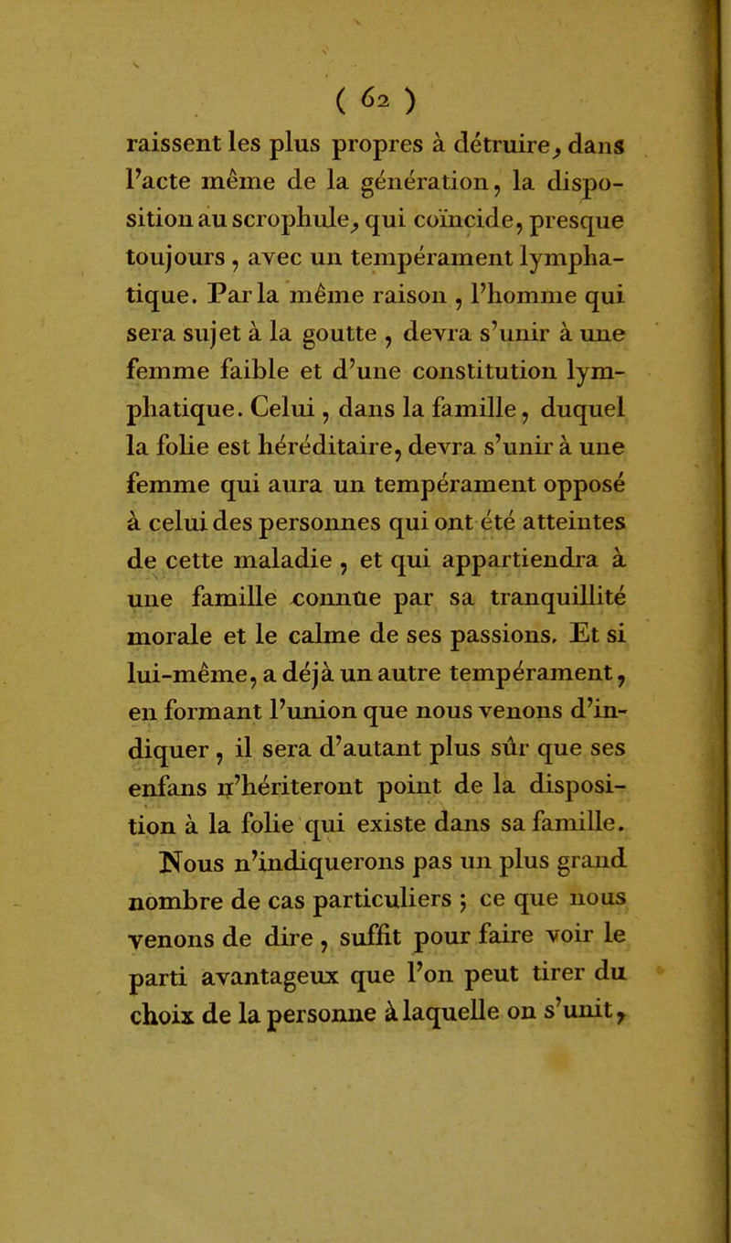 laissent les plus propres à détruire9 dans Pacte même de la génération, la dispo- sition au scrophule, qui coïncide, presque toujours , avec un tempérament lympha- tique. Parla même raison , l'homme qui sera sujet à la goutte , devra s'unir à une femme faible et d'une constitution lym- phatique. Celui , dans la famille, duquel la folie est héréditaire, devra s'unir à une femme qui aura un tempérament opposé à celui des personnes qui ont été atteintes de cette maladie , et qui appartiendra à une famille connue par sa tranquillité morale et le calme de ses passions. Et si lui-même, a déjà un autre tempérament, en formant l'union que nous venons d'in- diquer , il sera d'autant plus sûr que ses enfans n'hériteront point de la disposi- tion à la folie qui existe dans sa famille. Nous n'indiquerons pas un plus grand nombre de cas particuliers ; ce que nous venons de dire , suffit pour faire voir le parti avantageux que l'on peut tirer du choix de la personne à laquelle on s'unit r