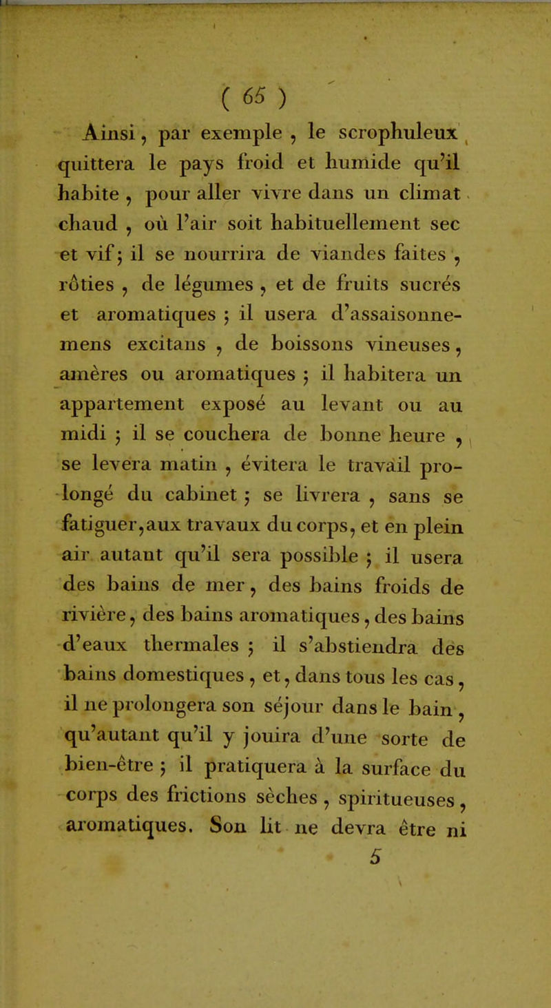 Ainsi, par exemple , le scrophuleux quittera le pays froid et humide qu'il habite , pour aller vivre dans un climat chaud , où l'air soit habituellement sec et vif 5 il se nourrira de viandes faites , rôties , de légumes , et de fruits sucrés et aromatiques ; il usera d'assaisonne- mens excitans , de boissons vineuses, amères ou aromatiques $ il habitera un appartement exposé au levant ou au midi 5 il se couchera de bonne heure , se lèvera matin , évitera le travail pro- longé du cabinet $ se livrera , sans se fatiguer,aux travaux du corps, et en plein air autant qu'il sera possible ; il usera des bains de mer, des bains froids de rivière, des bains aromatiques, des bains d'eaux thermales 5 il s'abstiendra des bains domestiques , et, dans tous les cas, il ne prolongera son séjour dans le bain , qu'autant qu'il y jouira d'une sorte de bien-être 5 il pratiquera à la surface du corps des frictions sèches , spiritueuses , aromatiques. Son lit ne devra être ni