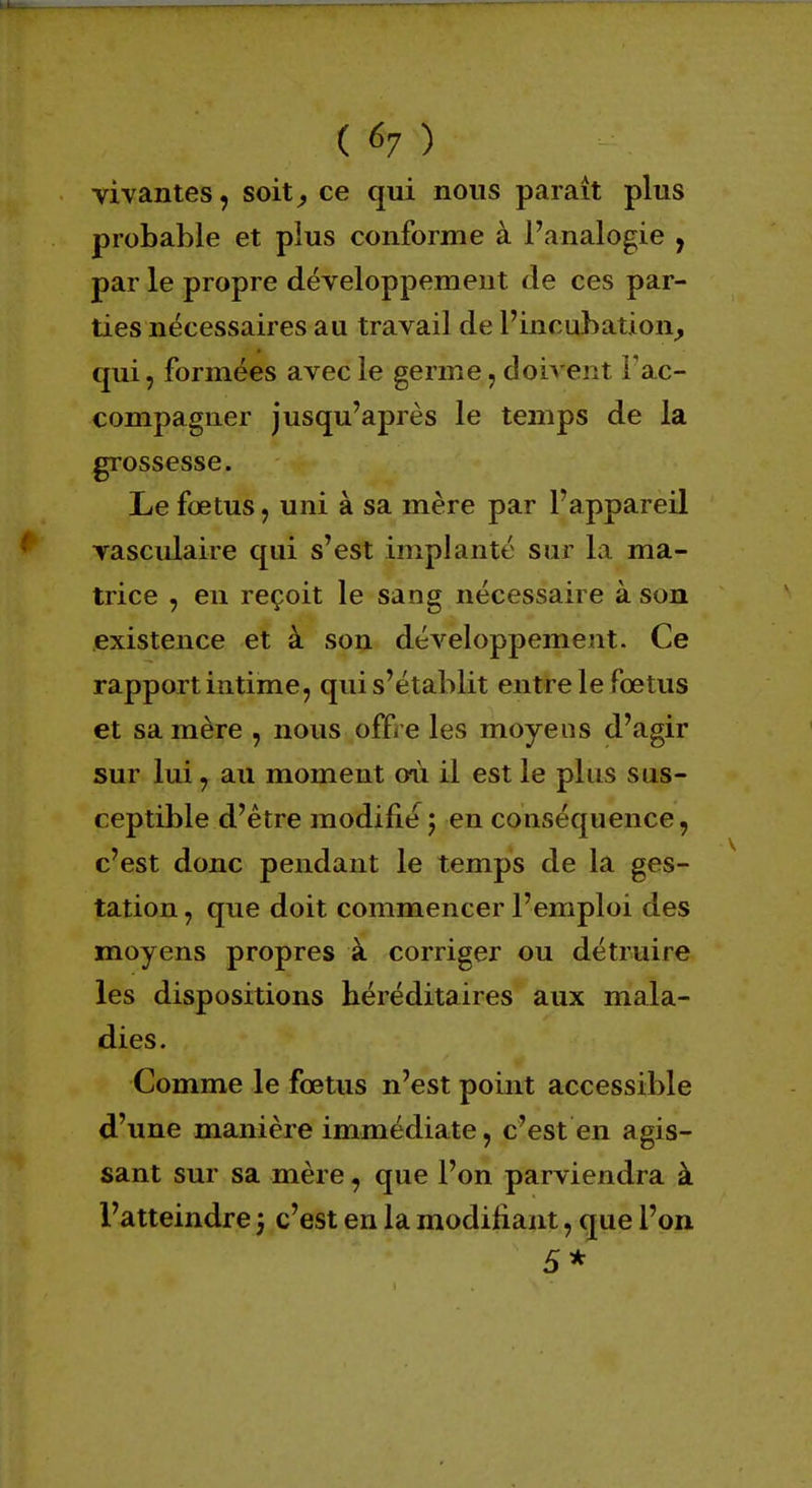 ( 6? ) vivantes, soit, ce qui nous paraît plus probable et plus conforme à l'analogie , par le propre développement de ces par- ties nécessaires au travail de l'incubation, qui, formées avec le germe, doivent l'ac- compagner jusqu'après le temps de la grossesse. Le fœtus, uni à sa mère par l'appareil vasculaire qui s'est implanté sur la ma- trice , en reçoit le sang nécessaire à son existence et à son développement. Ce rapport intime, qui s'établit entre le fœtus et sa mère , nous offre les moyeus d'agir sur lui, au moment où il est le plus sus- ceptible d'être modifie ; en conséquence, c'est donc pendant le temps de la ges- tation , que doit commencer l'emploi des moyens propres à corriger ou détruire les dispositions héréditaires aux mala- dies. Comme le fœtus n'est point accessible d'une manière immédiate, c'est en agis- sant sur sa mère, que l'on parviendra à l'atteindre j c'est en la modifiant, que l'on 5*