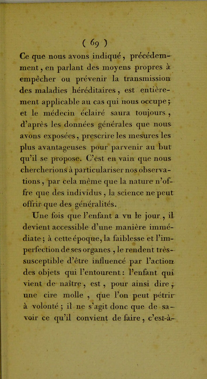 Ce que nous avons indiqué , précédem- ment j en parlant des moyens propres à empêcher ou prévenir la transmission des maladies héréditaires, est entière- ment applicable au cas qui nous occupe j et le médecin éclairé saura toujours , d'après les données générales que nous avons exposées, prescrire les mesures les plus avantageuses pour parvenir au but qu'il se propose. C'est en vain que nous chercherions à particulariser nos observa- tions , par cela même que la nature n'of- fre que des individus , la science ne peut offrir que des généralités. Une fois que l'enfant a vu le jour , il devient accessible d'une manière immé- diate ; à cette époque, la faiblesse et l'im- perfection de ses organes , le rendent très- susceptible d'être influencé par l'action des objets qui l'entourent : l'enfant qui vient de naître, est, pour ainsi dire 1 une cire molle , que l'on peut pétrir à volonté -? il ne s'agit donc que de sa- voir ce qu'il convient de faire, c'est-à.-