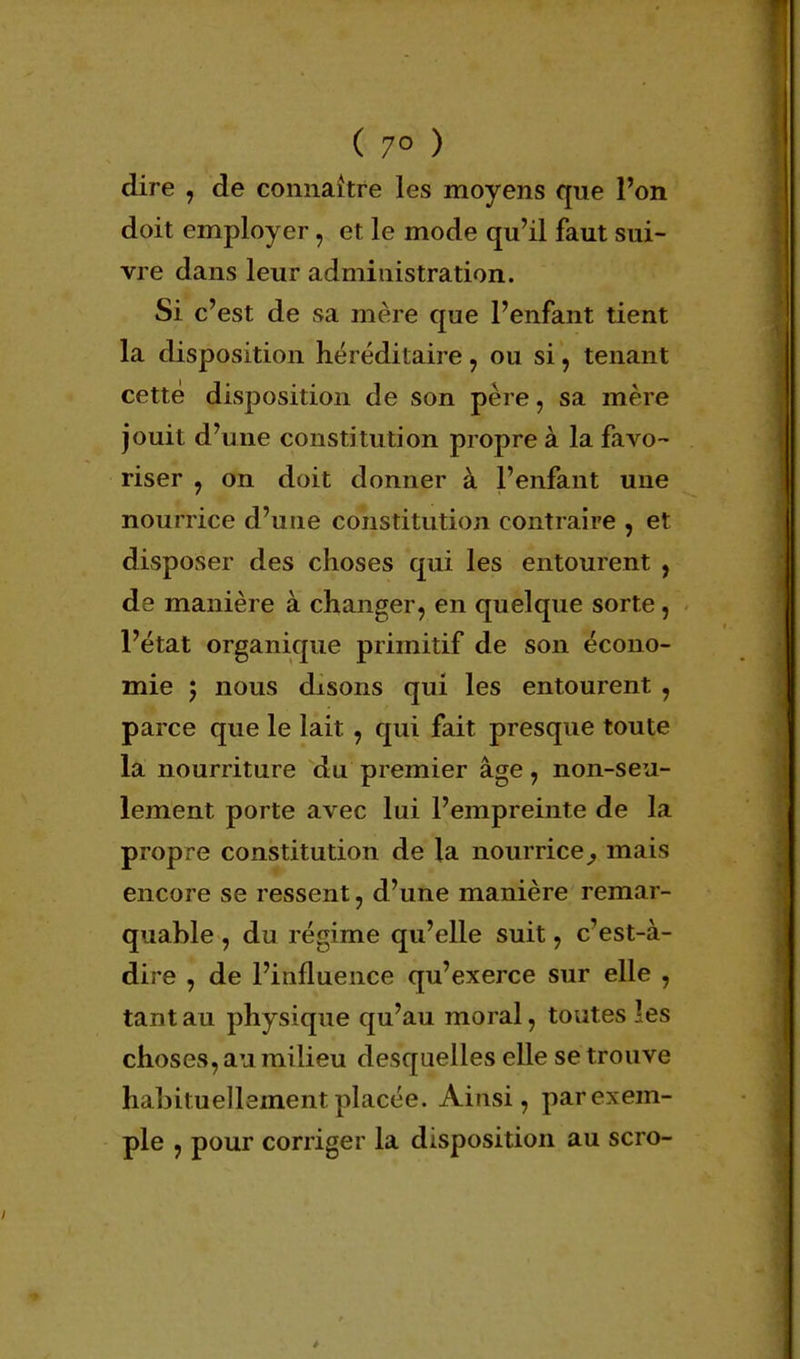 ( 7° ) dire , de connaître les moyens que l'on doit employer, et le mode qu'il faut sui- vre dans leur administration. Si c'est de sa mère que l'enfant tient la disposition héréditaire , ou si, tenant cette disposition de son père, sa mère jouit d'une constitution propre à la favo- riser , on doit donner à l'enfant une nourrice d'une constitution contraire , et disposer des choses qui les entourent , de manière à changer, en quelque sorte, l'état organique primitif de son écono- mie ; nous disons qui les entourent , parce que le lait, qui fait presque toute la nourriture du premier âge, non-seu- lement porte avec lui l'empreinte de la propre constitution de la nourrice^ mais encore se ressent, d'une manière remar- quable , du régime qu'elle suit, c'est-à- dire , de l'influence qu'exerce sur elle , tant au physique qu'au moral, toutes les choses, au milieu desquelles elle se trouve habituellement placée. Ainsi, parexem- ple , pour corriger la disposition au scro-