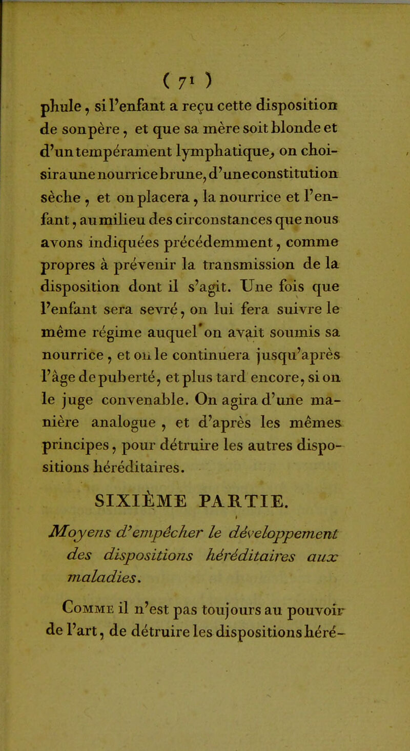phule, si Penfant a reçu cette disposition de son père, et que sa mère soit blonde et d'un tempérament lymphatique, on choi- sira une nourrice brune, d'une constitution sèche , et on placera, la nourrice et l'en- fant , au milieu des circonstances que nous avons indiquées précédemment, comme propres à prévenir la transmission de la disposition dont il s'agit. Une fois que l'enfant sera sevré, on lui fera suivre le même régime auquel'on avait soumis sa nourrice , et on le continuera jusqu'après l'âge de puberté, et plus tard encore, si on le juge convenable. On agira d'une ma- nière analogue , et d'après les mêmes principes, pour détruire les autres dispo- sitions héréditaires. SIXIÈME PARTIE. Moyens d'empêcher le développement des dispositions héréditaires aux maladies. Comme il n'est pas toujours au pouvoir de l'art, de détruire les dispositionshéré-