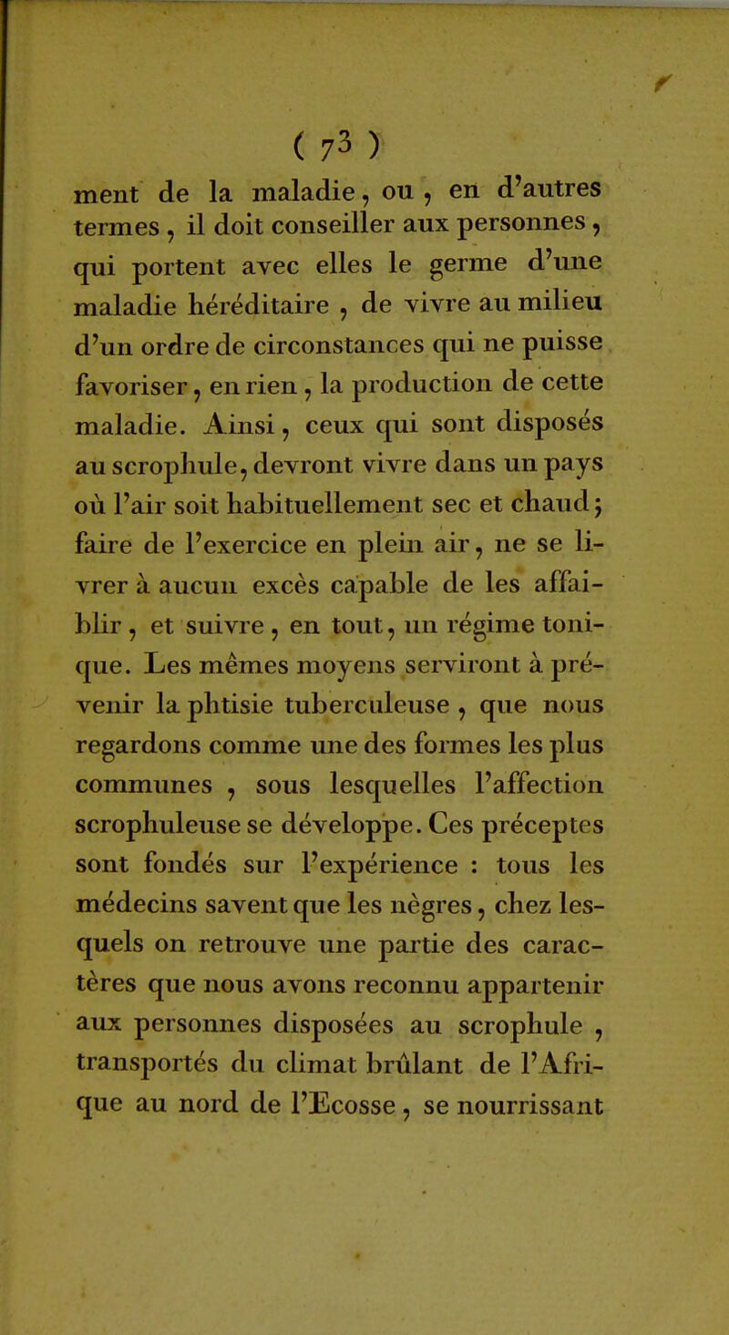 ment de la maladie, ou , en d'autres termes , il doit conseiller aux personnes, qui portent avec elles le germe d'une maladie héréditaire , de vivre au milieu d'un ordre de circonstances qui ne puisse favoriser, en rien, la production de cette maladie. Ainsi, ceux qui sont disposés au scrophule, devront vivre dans un pays où l'air soit habituellement sec et chaud j faire de l'exercice en plein air, ne se li- vrer à aucun excès capable de les affai- blir , et suivre , en tout, un régime toni- que. Les mêmes moyens serviront à pré- venir la phtisie tuberculeuse , que nous regardons comme une des formes les plus communes , sous lesquelles l'affection scrophuleuse se développe. Ces préceptes sont fondés sur l'expérience : tous les médecins savent que les nègres, chez les- quels on retrouve une partie des carac- tères que nous avons reconnu appartenir aux personnes disposées au scrophule , transportés du climat brûlant de l'Afri- que au nord de l'Ecosse , se nourrissant