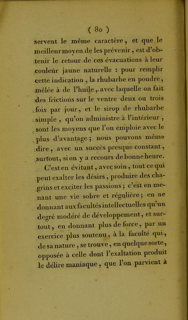 ( 8° ) servent le même caractère , et que le meilleur moyen de les prévenir, est d'ob- tenir le retour de ces évacuations à leur couleur jaune naturelle : pour remplir cette indication , la rhubarbe en poudre, mêlée à de Phuile avec laquelle on fait des frictions sur le ventre deux ou trois fois par jour, et le sirop de rhubarbe simple , qu'on administre à l'intérieur , sont les moyens que l'on emploie avec le plus d'avantage 5 nous pouvons même dire , avec un succès presque constant, surtout, si on y a recours debonneheure. C'est en évitant, avec soin, tout ce qui peut exalter les désirs, produire des cha- grins et exciter les passions ; c'est en me- nant une vie sobre et régulière ; en ne donnant aux facultés intellectuelles qu'un degré modéré de développement, et sur- tout , en donnant plus de force, par un exercice plus soutenu, à la faculté qui, de sa nature, se trouve, en quelque sorte, opposée à celle dont l'exaltation produit le délire maniaque , que l'on parvient à
