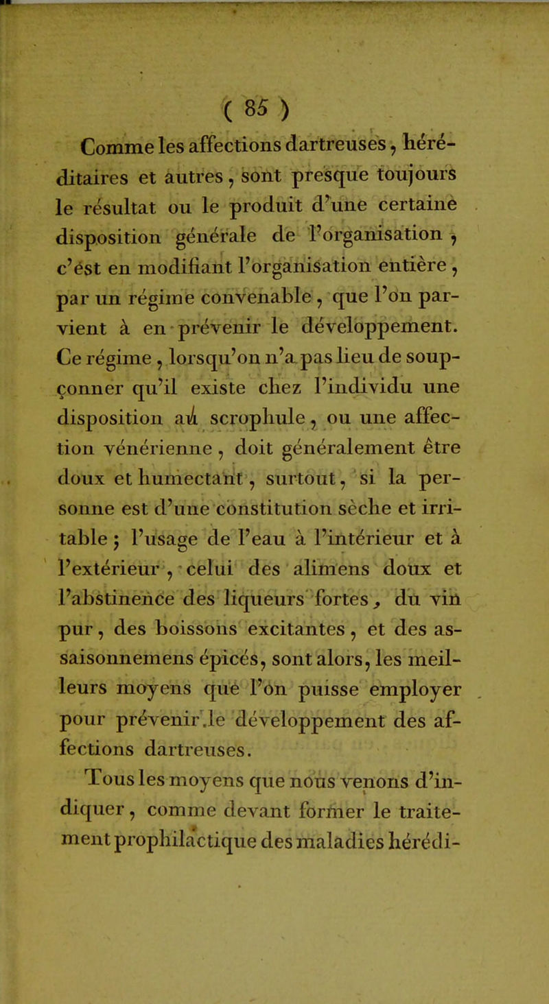 Comme les affections dartreuses, héré- ditaires et autres \ sont presque toujours le résultat ou le produit d'une certaine disposition générale de l'organisation , c'est en modifiant l'organisation entière , par un régime convenable, que l'on par- vient à en prévenir le développement. Ce régime , lorsqu'on n'a pas lieu de soup- çonner qu'il existe chez l'individu une disposition au scrophule, ou une affec- tion vénérienne , doit généralement être doux et humectant, surtout, si la per- sonne est d'une constitution sèche et irri- table 5 l'usage de l'eau à l'intérieur et à l'extérieur , celui des alimens doux et l'abstinence des liqueurs fortes , du vin pur, des boissons excitantes, et des as- saisonnemens épicés, sont alors, les meil- leurs moyens que l'on puisse employer pour prévenir.le développement des af- fections dartreuses. Tous les moyens que nous venons d'in- diquer, comme devant former le traite- ment prophilactique des maladies hérédi-