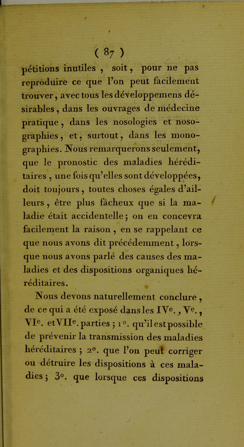 pétitions inutiles , soit, pour ne pas reproduire ce que l'on peut facilement trouver, avec tous les développemens dé- sirables , dans les ouvrages de médecine pratique, dans les nosologies et noso- graphies, et, surtout , dans les mono- graphies. Nous remarquerons seulement, que le pronostic des maladies hérédi- taires , une fois qu'elles sont développées, doit toujours, toutes choses égales d'ail- leurs , être plus fâcheux que si la ma- ladie était accidentelle 5 on en concevra facilement la raison , en se rappelant ce que nous avons dit précédemment, lors- que nous avons parlé des causes des ma- ladies et des dispositions organiques hé- réditaires. Nous devons naturellement conclure , de ce qui a été exposé dans les IYe., Ve., VIe. et VIIe. parties 51°. qu'il est possible de prévenir la transmission des maladies héréditaires j 20. que l'on peu! corriger ou détruire les dispositions à ces mala- dies j 3°. que lorsque ces dispositions